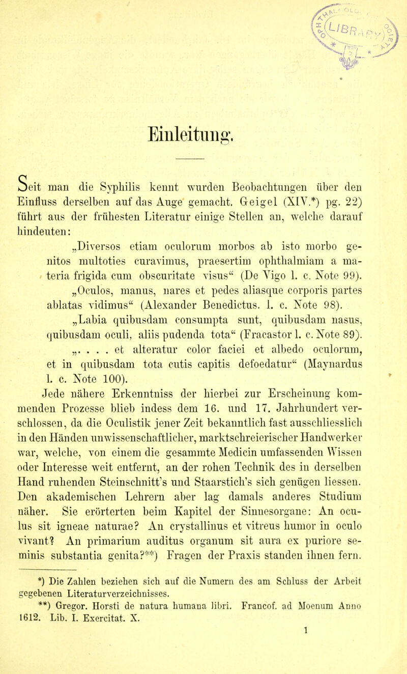 Einleitung, Seit man die Syphilis kennt wurden Beobachtungen über den Einfluss derselben auf das Auge gemacht. Geigel (XIV.*) pg. 22) führt aus der frühesten Literatur einige Stellen an, welche darauf hindeuten: „Diversos etiam oculorum morbos ab isto morbo ge- nitos multoties curavimus, praesertim ophthalmiam a ma- teria frigida cum obscuritate visus (De Vigo 1. c. Note 99). „Oculos, manus, nares et pedes aliasque corporis partes ablatas vidimus (Alexander Benedictus. 1. c. Note 98). „Labia quibusdam consumpta sunt, quibusdam nasus, quibusdam oculi, aliis pudenda tota (Fracastor 1. c. Note 89). „. . . . et alteratur color faciei et albedo oculorum, et in quibusdam tota cutis capitis defoedatur (Maynardus L c. Note 100). Jede nähere Erkenntniss der hierbei zur Erscheinung kom- menden Prozesse blieb indess dem 16. und 17. Jahrhundert ver- schlossen, da die Oculistik jener Zeit bekanntlich fast ausschliesslich in den Händen unwissenschaftlicher, marktschreierischer Handwerker war, welche, von einem die gesammte Medicin umfassenden Wissen oder Interesse weit entfernt, an der rohen Technik des in derselben Hand ruhenden Steinschnitt's und Staarstich's sich genügen Hessen. Den akademischen Lehrern aber lag damals anderes Studium näher. Sie erörterten beim Kapitel der Sinnesorgane: An ocu- lus sit igneae naturae? An crystallinus et vitreus humor in oculo vivant? An primarium auditus Organum sit aura ex puriore se- minis substantia genita?**) Fragen der Praxis standen ihnen fern. *) Die Zahlen beziehen sich auf die Numern des am Schluss der Arbeit gegebenen Literaturverzeichnisses. **) Gregor. Horsti de natura humana libri. Francof. ad Moenum Anno 1612. Lib. I. Exercitat. X.