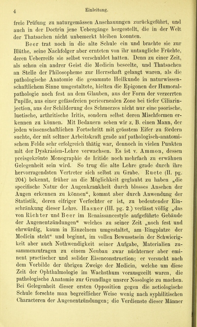 freie Prüfung zu natnrgemässen Anschauungen zurückgeführt, und auch in der Doctrin jene Uebergänge hergestellt, die in der Welt der Thatsachen nicht unbemerkt bleiben konnten. Beer trat noch in die alte Schule ein und brachte sie zur Blüthe, seine Nachfolger aber ernteten von ihr untaugliche Früchte, deren Ueberreife sie selbst verschuldet hatten. Denn zu einer Zeit, als schon ein andrer Geist die Medicin beseelte, und Thatsachen an Stelle der Philosopheme zur Herrschaft gelangt waren, als die pathologische Anatomie die gesammte Heilkunde in naturwissen- schaftlichem Sinne umgestaltete, hielten die Epigonen der Humoral- pathologie noch fest an dem Glauben, aus der Form der verzerrten Pupille, aus einer gefässfreien pericornealen Zone bei tiefer Ciliarin- jection, aus der Schilderung des Schmerzes nicht nur eine psorische, luetische, arthritische Iritis, sondern selbst deren Mischformen er- kennen zu können. Mit Bedauern sehen wir z. B. einen Mann, der jeden wissenschaftlichen Fortschritt mit grösstem Eifer zu fördern suchte, der mit seltner Arbeitskraft grade auf pathologisch-anatomi- schem Felde sehr erfolgreich thätig war, dennoch in vielen Punkten mit der Dyskrasien-Lehre verwachsen. Es ist v. Ammon, dessen preisgekrönte Monographie de Iritide noch mehrfach zu erwähnen Gelegenheit sein wird. So trug die alte Lehre grade durch ihre hervorragendsten Vertreter sich selbst zu Grabe. Ruete (II. pg. 204) bekennt, früher an die Möglichkeit geglaubt zu haben „die specifische Natur der Augenkrankheit durch blosses Ansehen der Augen erkennen zu können, kommt aber durch Anwendung der Statistik, deren eifriger Verfechter er ist, zu bedeutender Ein- schränkung dieser Lehre. Hasner (III. pg. 2.) verlässt völlig „das von Richter und Beer im Renaissancestyle aufgeführte Gebäude der Augenentzündungen welches zu seiner Zeit „noch fest und ehrwürdig, kaum in Einzelnem umgestaltet, am Ringplatze der Medicin steht und beginnt, im vollen Bewusstsein der Schwierig- keit aber auch Notwendigkeit seiner Aufgabe, Materialien zu- sammenzutragen zu einem Neubau zwar nüchterner aber emi- nent practischer und solider Eisenconstruction; er versucht nach dem Vorbilde der übrigen Zweige der Medicin, welche um diese Zeit der Ophthalmologie im Wachsthum vorausgeeilt waren, die pathologische Anatomie zur Grundlage unsrer Nosologie zu machen. Bei Gelegenheit dieser ersten Opposition gegen die aetiologische Schule forschte man begreiflicher Weise wenig nach syphilitischen Characteren der Augenentzündungen; die Verdienste dieser Männer