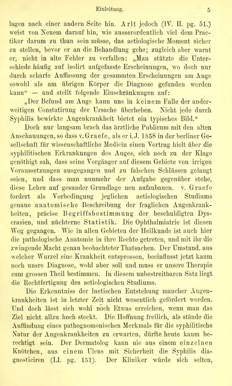 lagen nach einer andern Seite hin. Arlt jedoch (IV. II. pg. 51.) weist von Neuem darauf hin, wie ausserordentlich viel dem Prac- tiker darum zu thun sein müsse, das aetiologische Moment sicher zu stellen, bevor er an die Behandlung gehe; zugleich aber warnt er, nicht in alte Fehler zu verfallen: „Man stützte die Unter- schiede häufig auf isolirt aufgefasste Erscheinungen, wo doch nur durch scharte Auffassung der gesammten Erscheinungen am Auge sowohl als am übrigen Körper die Diagnose gefunden werden kann — und stellt folgende Einschränkungen auf: „Der Befund am Auge kann uns in keinem. Falle der ander- weitigen Constatirung der Ursache überheben. Nicht jede durch Syphilis bewirkte Augenkrankheit bietet ein typisches Bild. Doch nur langsam brach das ärztliche Publicum mit den alten Anschauungen, so dass v.Graefe, als er i. J. 1858 in der berliner Ge- sellschaft für wissenschaftliche Medicin einen Vortrag hielt über die syphilitischen Erkrankungen des Auges, sich noch zu der Klage genöthigt sah, dass seine Vorgänger auf diesem Gebiete von irrigen Voraussetzungen ausgegangen und zu falschen Schlüssen gelangt seien, und dass man nunmehr der Aufgabe gegenüber stehe, diese Lehre auf gesunder Grundlage neu aufzubauen, v. Graefe fordert als Vorbedingung jeglichen aetiologischen Studiums genaue anatomische Beschreibung der fraglichen Augenkrank- heiten, präcise Begriffsbestimmung der beschuldigten Dys- crasien, und nüchterne Statistik. Die Ophthalmiatrie ist diesen Weg gegangen. Wie in allen Gebieten der Heilkunde ist auch hier die pathologische Anatomie in ihre Rechte getreten, und mit ihr die zwingende Macht genau beobachteter Thatsachen. Der Umstand, aus welcher Wurzel eine Krankheit entsprossen, beeinflusst jetzt kaum noch unsre Diagnose, wohl aber soll und muss er unsere Therapie zum grossen Theil bestimmen. In diesem unbestreitbaren Satz liegt die Rechtfertigung des aetiologischen Studiums. Die Erkenntniss der luetischen Entstehung mancher Augen- krankheiten ist in letzter Zeit nicht wesentlich gefördert worden. Und doch lässt sich wohl noch Etwas erreichen, wenn man das Ziel nicht allzu hoch steckt. Die Hoffnung freilich, als stände die Auffindung eines pathognomonischen Merkmals für die syphilitische Natur der Augenkrankheiten zu erwarten, dürfte heute kaum be- rechtigt sein. Der Dermatolog kann nie aus einem einzelnen Knötchen, aus einem Ulcus mit Sicherheit die Syphilis dia- gnosticiren (LI. pg. 151). Der Kliniker würde sich selten,