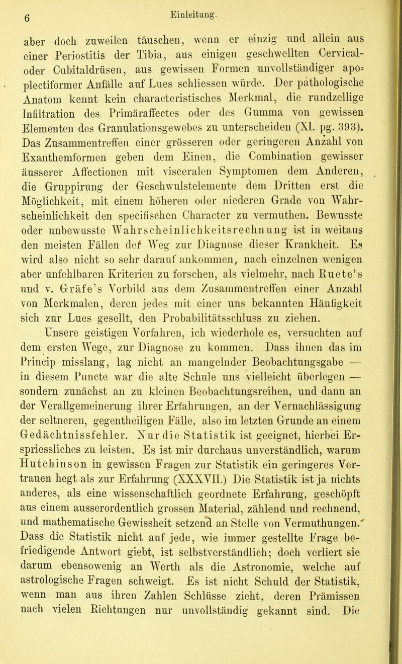 aber doch zuweilen täuschen, wenn er einzig und allein aus einer Periostitis der Tibia, aus einigen geschwellten Cervical- oder Cubitaldrüsen, aus gewissen Formen unvollständiger apo= plectiformer Anfälle auf Lues schliessen würde. Der pathologische Anatom kennt kein characteristisches Merkmal, die rundzellige Infiltration des Primäraffectes oder des Gumma von gewissen Elementen des Granulationsgewebes zu unterscheiden (XI. pg. 393). Das Zusammentreffen einer grösseren oder geringeren Anzahl von Exanthemformen geben dem Einen, die Combination gewisser äusserer Affectionen mit visceralei] Symptomen dem Anderen, die Gruppirung der Geschwulstelemente dem Dritten erst die Möglichkeit, mit einem höheren oder niederen Grade von Wahr- scheinlichkeit den specifischen Character zu vermuthem Bewusste oder unbewusste Wahrscheinlichkeitsrechnung ist in weitaus den meisten Fällen def* WTeg zur Diagnose dieser Krankheit. Es wird also nicht so sehr darauf ankommen, nach einzelnen wenigen aber unfehlbaren Kriterien zu forschen, als vielmehr, nach Euete's und v. Gräfe's Vorbild aus dem Zusammentreffen einer Anzahl von Merkmalen, deren jedes mit einer uns bekannten Häufigkeit sich zur Lues gesellt, den Probabilitätsschluss zu ziehen. Unsere geistigen Vorfahren, ich wiederhole es, versuchten auf dem ersten Wege, zur Diagnose zu kommen. Dass ihnen das im Princip misslang, lag nicht an mangelnder Beobachtungsgabe — in diesem Puncte war die alte Schule uns vielleicht überlegen — sondern zunächst an zu kleinen Beobachtungsreihen, und dann an der Verallgemeinerung ihrer Erfahrungen, an der Vernachlässigung der seltneren, gegentheiligen Fälle, also im letzten Grunde an einem Gedächtnissfehler. Nur die Statistik ist geeignet, hierbei Er- spriessliches zu leisten. Es ist mir durchaus unverständlich, warum Hutchinson in gewissen Fragen zur Statistik ein geringeres Ver- trauen hegt als zur Erfahrung (XXXVII.) Die Statistik ist ja nichts anderes, als eine wissenschaftlich geordnete Erfahrung, geschöpft aus einem ausserordentlich grossen Material, zählend und rechnend, und mathematische Gewissheit setzend an Stelle von Vermuthungen/ Dass die Statistik nicht auf jede, wie immer gestellte Frage be- friedigende Antwort giebt, ist selbstverständlich; doch verliert sie darum ebensowenig an Werth als die Astronomie, welche auf astrologische Fragen schweigt. Es ist nicht Schuld der Statistik, wenn man aus ihren Zahlen Schlüsse zieht, deren Prämissen nach vielen Kichtungen nur unvollständig gekannt sind. Die