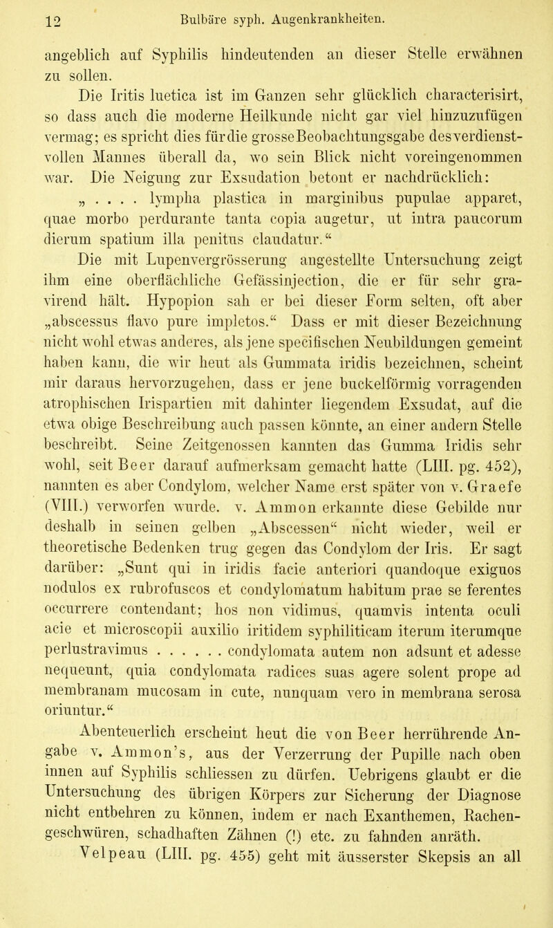 angeblich auf Syphilis hindeutenden an dieser Stelle erwähnen zu sollen. Die Iritis luetica ist im Ganzen sehr glücklich characterisirt, so dass auch die moderne Heilkunde nicht gar viel hinzuzufügen vermag; es spricht dies für die grosse Beobachtungsgabe des verdienst- vollen Mannes überall da, wo sein Blick nicht voreingenommen war. Die Neigung zur Exsudation betont er nachdrücklich: „ . . . . lympha plastica in marginibus pupulae apparet, quae morbo perdurante tanta copia augetur, ut intra paucorum dierain spatium illa penitus claudatur. Die mit Lupenvergrösserung angestellte Untersuchung zeigt ihm eine oberflächliche Gefässinjection, die er für sehr gra- virend hält. Hypopion sah er bei dieser Form selten, oft aber „abscessus flavo pure hnpletos. Dass er mit dieser Bezeichnung nicht wohl etwas anderes, als jene specifischen Neubildungen gemeint haben kann, die wir heut als Gummata iridis bezeichnen, scheint mir daraus hervorzugehen, dass er jene buckeiförmig vorragenden atrophischen Irispartien mit dahinter liegendem Exsudat, auf die etwa obige Beschreibung auch passen könnte, an einer andern Stelle beschreibt. Seine Zeitgenossen kannten das Gumma Iridis sehr wohl, seit Beer darauf aufmerksam gemacht hatte (LIII. pg. 452), nannten es aber Condylom, welcher Name erst später von v. Graefe (VIII.) verworfen wurde, v. Ammon erkannte diese Gebilde nur deshalb in seinen gelben „Abscessen nicht wieder, weil er theoretische Bedenken trug gegen das Condylom der Iris. Er sagt darüber: „Sunt qui in iridis facie anteriori quandoque exiguos nodulos ex rubrofuscos et condylomatum habitum prae se ferentes occurrere contendant; hos non vidimus, quamvis intenta oculi acie et microscopii auxilio iritidem syphiliticam iterum iterumque perlustravimus condylomata autem non adsunt et adesse nequeunt, quia condylomata radices suas agere solent prope ad membranam mucosam in cute, nunquam vero in membrana serosa oriuntur. Abenteuerlich erscheint heut die von Beer herrührende An- gabe v. Ammon's, aus der Verzerrung der Pupille nach oben innen auf Syphilis schliessen zu dürfen, üebrigens glaubt er die Untersuchung des übrigen Körpers zur Sicherung der Diagnose nicht entbehren zu können, indem er nach Exanthemen, Rachen- geschwüren, schadhaften Zähnen (!) etc. zu fahnden anräth. Velpeau (LIII. pg. 455) geht mit äusserster Skepsis an all