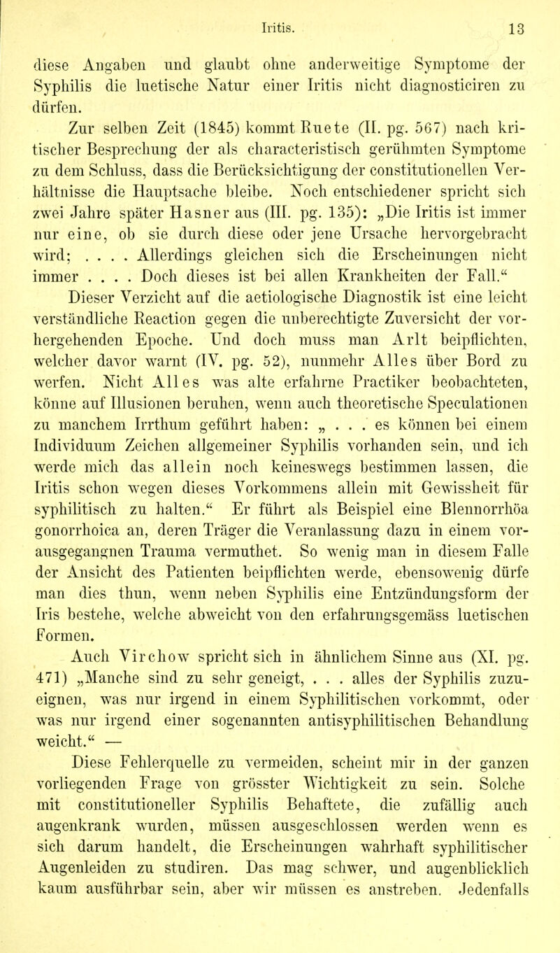 diese Angaben und glaubt ohne anderweitige Symptome der Syphilis die luetische Natur einer Iritis nicht diagnosticiren zu dürfen. Zur selben Zeit (1845) kommt Ruete (II. pg. 567) nach kri- tischer Besprechung der als characteristisch gerühmten Symptome zu dem Schluss, dass die Berücksichtigung der constitutionellen Ver- hältnisse die Hauptsache bleibe. Noch entschiedener spricht sich zwei Jahre später Hasner aus (III. pg. 135): „Die Iritis ist immer nur eine, ob sie durch diese oder jene Ursache hervorgebracht wird; .... Allerdings gleichen sich die Erscheinungen nicht immer .... Doch dieses ist bei allen Krankheiten der Fall. Dieser Verzicht auf die aetiologische Diagnostik ist eine leicht verständliche Reaction gegen die unberechtigte Zuversicht der vor- hergehenden Epoche. Und doch muss man Arlt beipflichten, welcher davor warnt (IV. pg. 52), nunmehr Alles über Bord zu werfen. Mcht Alles was alte erfahrne Practiker beobachteten, könne auf Illusionen beruhen, wenn auch theoretische Speculationen zu manchem Irrthum geführt haben: „ . . . es können bei einem Individuum Zeichen allgemeiner Syphilis vorhanden sein, und ich werde mich das allein noch keineswegs bestimmen lassen, die Iritis schon wegen dieses Vorkommens allein mit Gewissheit für syphilitisch zu halten. Er führt als Beispiel eine Blennorrhöa gonorrhoica an, deren Träger die Veranlassung dazu in einem vor- ausgegangnen Trauma vermuthet. So wenig man in diesem Falle der Ansicht des Patienten beipflichten werde, ebensowenig dürfe man dies thun, wenn neben Syphilis eine Entzündungsform der Iris bestehe, welche abweicht von den erfahrungsgemäss luetischen Formen. Auch Virchow spricht sich in ähnlichem Sinne aus (XL pg. 471) „Manche sind zu sehr geneigt, . . . alles der Syphilis zuzu- eignen, was nur irgend in einem Syphilitischen vorkommt, oder was nur irgend einer sogenannten antisyphilitischen Behandlung weicht. — Diese Fehlerquelle zu vermeiden, scheint mir in der ganzen vorliegenden Frage von grösster Wichtigkeit zu sein. Solche mit constitutioneller Syphilis Behaftete, die zufällig auch augenkrank wurden, müssen ausgeschlossen werden wenn es sich darum handelt, die Erscheinungen wahrhaft syphilitischer Augenleiden zu studiren. Das mag selrwer, und augenblicklich kaum ausführbar sein, aber wir müssen es anstreben. Jedenfalls