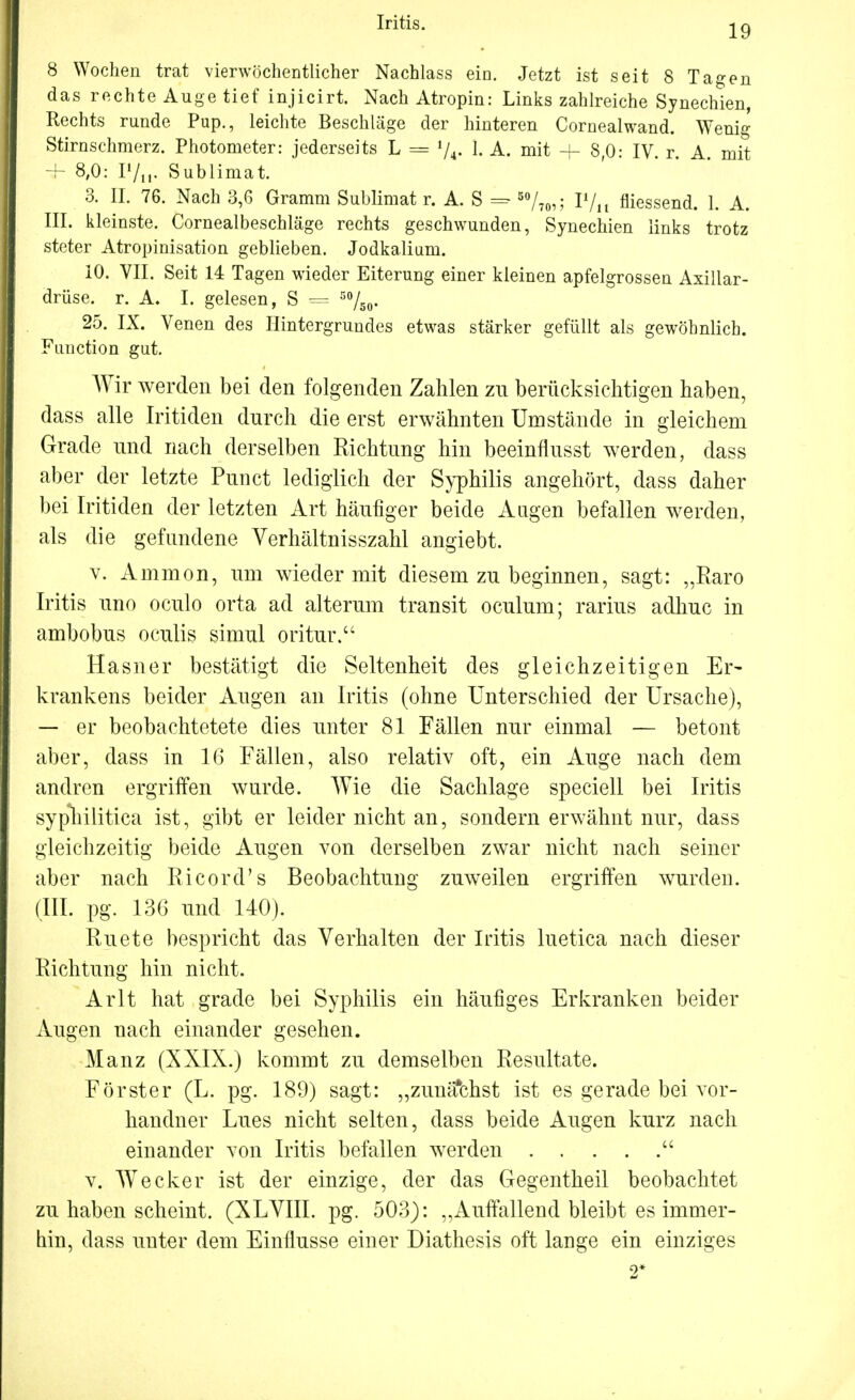 19 8 Wochen trat vierwöchentlicher Nachlass ein. Jetzt ist seit 8 Tagen das rechte Auge tief injicirt. Nach Atropin: Links zahlreiche Synechien, Rechts runde Pup., leichte Beschläge der hinteren Cornealwand. Wenig Stirnschmerz. Photometer: jederseits L = l/4. L A. mit + 8,0: IV. r. A mit + 8,0: P/it« Sublimat. 3. II. 76. Nach 3,6 Gramm Sublimat r. A. S = 50/70,; P/n niessend. 1. A. III. kleinste. Cornealbeschläge rechts geschwunden, Synechien links trotz steter Atropinisation geblieben. Jodkalium. 10. VII. Seit 14 Tagen wieder Eiterung einer kleinen apfelgrossen Axillar- drüse, r. A. I. gelesen, S — 5%0. 25. IX. Venen des Hintergrundes etwas stärker gefüllt als gewöhnlich. Function gut. Wir werden bei den folgenden Zahlen zu berücksichtigen haben, dass alle Iritiden durch die erst erwähnten Umstände in gleichem Grade und nach derselben Richtung hin beeinflusst werden, dass aber der letzte Punct lediglich der Syphilis angehört, dass daher bei Iritiden der letzten Art häufiger beide Augen befallen werden, als die gefundene Verhältnisszahl angiebt. v. Amnion, um wieder mit diesem zu beginnen, sagt: „Karo Iritis uno oculo orta ad alterum transit oculum; rarius adhuc in ambobus ocuiis simul oritur. Hasner bestätigt die Seltenheit des gleichzeitigen Er- krankens beider Augen an Iritis (ohne Unterschied der Ursache), — er beobachtetete dies unter 81 Fällen nur einmal — betont aber, dass in 16 Fällen, also relativ oft, ein Auge nach dem andren ergriffen wurde. Wie die Sachlage speciell bei Iritis syphilitica ist, gibt er leider nicht an, sondern erwähnt nur, dass gleichzeitig beide Augen von derselben zwar nicht nach seiner aber nach Ricord's Beobachtung zuweilen ergriffen wurden. (III. pg. 13G und 140). Ruete bespricht das Verhalten der Iritis luetica nach dieser Richtung hin nicht. Arlt hat grade bei Syphilis ein häufiges Erkranken beider Augen nach einander gesehen. Manz (XXIX.) kommt zu demselben Resultate. Förster (L. pg. 189) sagt: „zunächst ist es gerade bei vor- handner Lues nicht selten, dass beide Augen kurz nach einander von Iritis befallen werden  v. Wecker ist der einzige, der das Gegentheil beobachtet zu haben scheint. (XLVIII. pg. 503): „Auffallend bleibt es immer- hin, dass unter dem Einflüsse einer Diathesis oft lange ein einziges