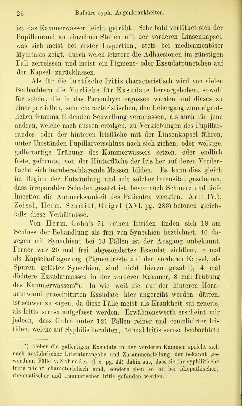 ist das Kammerwasser leicht getrübt. Sehr bald verlöthet sich der Pupillenrand an einzelnen Stellen mit der vorderen Linsenkapsel, was sich meist bei erster Inspection, stets bei medicamentöser Mydriasis zeigt, durch welch letztere die Adhaesionen im günstigen Fall zerreissen und meist ein Pigment- oder Exsudatpünctchen auf der Kapsel zurücklassen. Als für die luetische Iritis characteristisch wird von vielen Beobachtern die Vorliebe für Exsudate hervorgehoben, sowohl für solche, die in das Parenchym ergossen wrerden und dieses zu einer partiellen, sehr characteristisehen, den Uebergang zum eigent- lichen Gumma bildenden Schwellung veranlassen, als auch für jene andren, welche nach aussen erfolgen, zu Verklebungen des Pupillar- randes oder der hinteren Irisfläche mit der Linsenkapsel führen, unter Umständen Pupillarverschluss nach sich ziehen, oder wolkige, gallertartige Trübung des Kammerwassers setzen, oder endlich feste, geformte, von der Hinterfläche der Iris her auf deren Vorder- fläche sich herüberschlagende Massen bilden. Es kann dies gleich im Beginn der Entzündung und mit solcher Intensität geschehen, dass irreparabler Schaden gesetzt ist, bevor noch Schmerz und tiefe Injection die Aufmerksamkeit des Patienten weckten. Arlt IV.), Zeissl, Herrn. Schmidt, Geigel (XVI. pg. 283) betonen gleich- falls diese Verhältnisse. Von Herrn. Cohn's 71 reinen Iritiden finden sich 18 am Schluss der Behandlung als frei von Synechien bezeichnet, 40 da- gegen mit Synechien; bei 13 Fällen ist der Ausgang unbekannt. Ferner war 20 mal frei abgesondertes Exsudat sichtbar, 8 mal als Kapselauflagerung (Pigmentreste auf der vorderen Kapsel, als Spuren gelöster Synechien, sind nicht hierzu gezählt), 4 mal dichtere Exsudatmassen in der vorderen Kammer, 8 mal Trübung des Kammerwassers*). In wie weit die auf der hinteren Horn- hautwand praeeipitirten Exsudate hier angereiht werden dürfen, ist schwer zu sagen, da diese Fälle meist als Krankheit sui generis, als Iritis serosa aufgefasst werden. Erwähnenswerth erscheint mir jedoch, dass Cohn unter 121 Fällen reiner und complicirter Iri- tiden, welche auf Syphilis beruhten, 14 mal Iritis serosa beobachtete *) Ueber die gallertigen Exsudate in der vorderen Kammer spricht sich nach ausführlicher Literaturangabe und Zusammenstellung der bekannt ge- wordnen Fälle v. Schröder (1. c. pg. 44) dahin aus, dass sie für syphilitische Iritis nicht characteristisch sind, sondern eben so oft bei idiopathischer, rheumatischer und traumatischer Iritis gefunden werden.