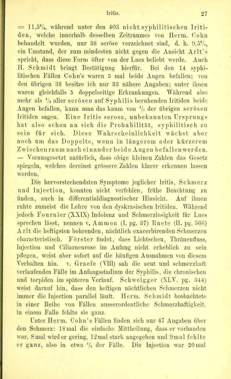 = 11,5%, während unter den 403 nicht syphilitischen Iriti- den, welche innerhalb desselben Zeitraumes von Herrn. Cohn behandelt wurden, nur 38 seröse verzeichnet sind, d. h. 9,5%, ein Umstand, der zum mindesten nicht gegen die Ansicht Ärlt's spricht, dass diese Form öfter von der Lues beliebt werde. Auch H. Schmidt bringt Bestätigung hierfür. Bei den 14 syphi- litischen Fällen Cohn's waren 5 mal beide Augen befallen; von den übrigen 38 besitze ich nur 33 nähere Angaben; unter ihnen waren gleichfalls 5 doppelseitige Erkrankungen. Während also mehr als % aller serösen auf Syphilis beruhenden Iritiden beide Augen befallen, kann man das kaum von V? der übrigen serösen Iritiden sagen. Eine Iritis serosa, unbekannten Ursprungs hat also schon an sich die Probabilität, syphilitisch zu sein für sich. Diese Wahrscheinlichkeit wächst aber noch um das Doppelte, wenn in längerem oder kürzerem Zwischenraum nach einander beide Augen befallen werden. — Vorausgesetzt natürlich, dass obige kleinen Zahlen das Gesetz spiegeln, welches dereinst grössere Zahlen klarer erkennen lassen werden. Die hervorstechendsten Symptome jeglicher Iritis, Schmerz und Injection, konnten nicht verfehlen, frühe Beachtung zu finden, auch in differentialdiagnostischer Hinsicht. Auf ihnen ruhte zumeist die Lehre von den dyskrasischen Iritiden. Während jedoch Fournier (XXIX) Indolenz und Schmerzlosigkeit für Lues sprechen lässt, nennen v. Ammon (I. pg. 37) Ruete (IL pg. 566) Arlt die heftigsten bohrenden, nächtlich exacerbirenden Schmerzen characteristiseh. Förster findet, dass Lichtscheu, Thränenfiuss, Injection und Ciliarneurose im Anfang nicht erheblich zu sein pflegen, weist aber sofort auf die häufigen Ausnahmen von diesem Verhalten hin. v. Graefe (VIII) sah die acut und schmerzhaft verlaufenden Fälle im Anfangsstadium der Syphilis, die chronischen und torpiden im späteren Verlauf. Schweigger (XLV. pg. 344) weist darauf hin, dass den heftigen nächtlichen Schmerzen nicht immer die Injection parallel läuft. Herrn. Schmidt beobachtete in einer Reihe von Fällen ausserordentliche Schmerzhaftigkeit, in einem Falle fehlte sie ganz. Unter Herrn. Cohn's Fällen finden sich nur 47 Angaben über den Schmerz: 18mal die einfache Mittheilung, dass er vorhanden war, 8 mal wird er gering, 12mal stark angegeben und 9mal fehlte er ganz, also in etwa Vs der Fälle. Die Injection war 20mal