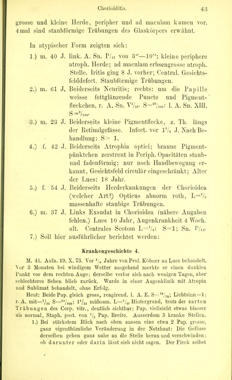 grosse und kleine Herde, peripher und ad maculain kamen vor. 4mal sind staubförmige Trübungen des Glaskörpers erwähnt. In atypischer Form zeigten sich: 1. ) m. 40 J. link. A. Sn. F/n von 3— 10; kleine periphere atroph. Herde; ad maculam erbsengrosse atroph. Stelle. Iritis ging 8 J. vorher; Central. Gesichts- felddefect. Staubförmige Trübungen. 2. ) m. 61 J. Beiderseits Neuritis; rechts: um die Papille weisse fettglänzende Puncte und Pigment-' fleckchen, r. A. Sn. VV«. S=27io0; 1. A. Sn. XIII. S— 3/100* 3. ) m. 23 J. Beiderseits kleine Pigmentfiecke, z. Th. längs der Retinalgefässe. Infect. vor I'A J. Nach Be- handlung: S> 1. 4. ) f. 42 J. Beiderseits Atrophia optici; braune Pigment- pünktchen zerstreut in Periph. Opaeitäten staub- und fadenförmig; nur noch Handbewegung er- kannt, Gesichtsfeld circulär eingeschränkt; Alter der Lues: 18 Jahr. 5. ) f. 54 J. Beiderseits Herderkankungen der Chorioidea (welcher Art?) Opticus abnorm roth, L=Ve massenhafte staubige Trübungen. 6. ) m. 37 J. Links Exsudat in Chorioidea (nähere Angaben fehlen.) Lues 10 Jahr, Augenkrankheit 4 Woch. alt. Centrales Scotom L=lL> S=l; Sn. P/u- 7. ) Soll hier ausführlicher berichtet werden: Krankengeschichte 4. M. 41. Aufn. 19. X. 73. Vor Jahre von Prof. Köbner an Lues behandelt. Vor 3 Monaten bei windigem Wetter ausgehend merkte er einen dunklen Punkt vor dem rechten Auge ; derselbe verlor sich nach wenigen Tagen, aber schlechteres Sehen blieb zurück. Wurde in einer Augenklinik mit Atropin und Sublimat behandelt, ohne Erfolg. Heut: Beide Pup. gleich gross, reagirend. 1. A. E. S=70/7o» Lichtsinn=l; r. A. mit—710 S=14/i0o; l'/ii mühsam. L=Ve? Hintergrund, trotz der zarten Trübungen des Corp. vitr., deutlich sichtbar; Pap. vielleicht etwas blasser als normal, Staph. post. von i/2 Pap. Breite. Ausserdem 3 kranke Stellen. 1.) Bei stärkstem Blick nach oben aussen eine etwa 2 Pap. grosse, ganz eigentümliche Veränderung in der Netzhaut: Die Gefässe derselben gehen ganz nahe an die Stelle heran und verschwinden: ob darunter oder darin lässt sich nicht sagen. Der Fleck selbst