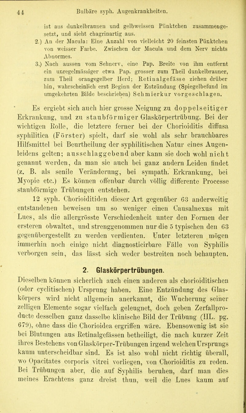 ist aus dunkelbraunen und gelb weissen Pünktchen zusammenge- setzt, und sieht chagrinartig aus. 2. ) An der Macula: Eine Anzahl von vielleicht 20 feinsten Pünktchen von weisser Farbe. Zwischen der Macula und dem Nerv nichts Abnormes. 3. ) Nach aussen vom Sehnerv, eine Pap. Breite von ihm entfernt ein unregelmässiger etwa Pap. grosser zum Theil dunkelbrauner, zum Theil orangegelber Herd; Retinalgefässe ziehen drüber hin, wahrscheinlich erst Beginn der Entzündung (Spiegelbefund im umgekehrten Bilde beschrieben) Schmierkur vorgeschlagen. Es ergiebt sich auch hier grosse Neigung zu doppelseitiger Erkrankung, und zu staubförmiger Glaskörpertrübung. Bei der wichtigen Kolle, die letztere ferner bei der Chorioiditis diffusa syphilitica (Förster) spielt, darf sie wohl als sehr brauchbares Hilfsmittel bei Beurtheilung der syphilitischen Natur eines Augen- leidens gelten; ausschlaggebend aber kann sie doch wohl nicht genannt werden, da man sie auch bei ganz andern Leiden findet (z. B. als senile Veränderung, bei sympath. Erkrankung, bei Myopie etc.) Es können offenbar durch völlig differente Processe staubförmige Trübungen entstehen. 12 syph. Chorioiditiden dieser Art gegenüber 63 anderweitig entstandenen beweisen um so weniger einen Causalnexus mit Lues, als die allergrösste Verschiedenheit unter den Formen der ersteren obwaltet, und strenggenommen nur die 5 typischen den 63 gegenübergestellt zu werden verdienten. Unter letzteren mögen immerhin noch einige nicht diagnosticirbare Fälle von Syphilis verborgen sein, das lässt sich weder bestreiten noch behaupten. 2. Glaskörpertrübungen. Dieselben können sicherlich auch einen anderen als chorioiditischen (oder cyclitischen) Ursprung haben. Eine Entzündung des Glas- körpers wird nicht allgemein anerkannt, die Wucherung seiner zelligen Elemente sogar vielfach geleugnet, doch geben Zerfallpro- ducte desselben ganz dasselbe klinische Bild der Trübung (IIL. pg. 679), ohne dass die Chorioidea ergriffen wäre. Ebensowenig ist sie bei Blutungen aus Retinalgefässen betheiligt, die nach kurzer Zeit ihres Bestehens von Glaskörper-Trübungen irgend welchen Ursprungs kaum unterscheidbar sind. Es ist also wohl nicht richtig überall, wo Opacitates corporis vitrei vorliegen, von Chorioiditis zu reden. Bei Trübungen aber, die auf Syphilis beruhen, darf man dies meines Erachtens ganz dreist thun, weil die Lues kaum auf