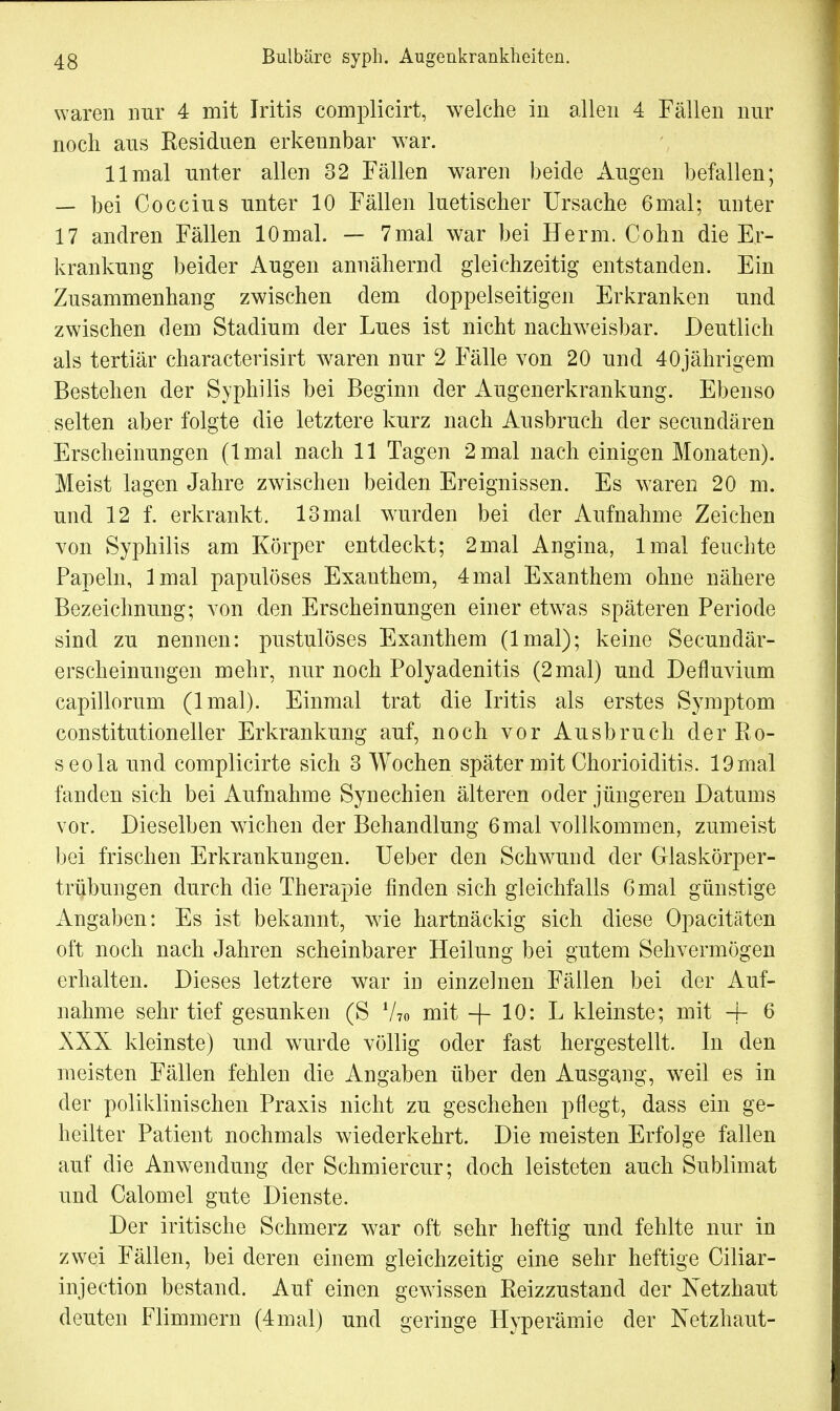 waren nur 4 mit Iritis complicirt, welche in allen 4 Fällen nur noch aus Residuen erkennbar war. 11 mal unter allen 32 Fällen waren beide Augen befallen; — bei Coccius unter 10 Fällen luetischer Ursache 6mal; unter 17 andren Fällen lOmal. — 7mal war bei Herrn. Cohn die Er- krankung beider Augen annähernd gleichzeitig entstanden. Ein Zusammenhang zwischen dem doppelseitigen Erkranken und zwischen dem Stadium der Lues ist nicht nachweisbar. Deutlich als tertiär characterisirt waren nur 2 Fälle von 20 und 40jährigem Bestehen der Syphilis bei Beginn der Augenerkrankung. Ebenso selten aber folgte die letztere kurz nach Ausbruch der secundären Erscheinungen (lmal nach 11 Tagen 2 mal nach einigen Monaten). Meist lagen Jahre zwischen beiden Ereignissen. Es waren 20 m. und 12 f. erkrankt. 13 mal wurden bei der Aufnahme Zeichen von Syphilis am Körper entdeckt; 2mal Angina, lmal feuchte Papeln, lmal papulöses Exanthem, 4mal Exanthem ohne nähere Bezeichnung; von den Erscheinungen einer etwas späteren Periode sind zu nennen: pustulöses Exanthem (lmal); keine Secundär- erscheinungen mehr, nur noch Polyadenitis (2 mal) und Defluvium capillorum (lmal). Einmal trat die Iritis als erstes Symptom constitutioneller Erkrankung auf, noch vor Ausbruch der Ro- seola und complicirte sich 3 Wochen später mit Chorioiditis. 19 mal fanden sich bei Aufnahme Synechien älteren oder jüngeren Datums vor. Dieselben wichen der Behandlung 6mal vollkommen, zumeist bei frischen Erkrankungen. Ueber den Sclrwund der Glaskörper- trübungen durch die Therapie finden sich gleichfalls 6 mal günstige Angaben: Es ist bekannt, wie hartnäckig sich diese Opacitäten oft noch nach Jahren scheinbarer Heilung bei gutem Sehvermögen erhalten. Dieses letztere war in einzelnen Fällen bei der Auf- nahme sehr tief gesunken (S V?o mit -f- 10: L kleinste; mit + 6 XXX kleinste) und wurde völlig oder fast hergestellt. In den meisten Fällen fehlen die Angaben über den Ausgang, wTeil es in der poliklinischen Praxis nicht zu geschehen pflegt, dass ein ge- heilter Patient nochmals wiederkehrt. Die meisten Erfolge fallen auf die Anwendung der Schmiercur; doch leisteten auch Sublimat und Calomel gute Dienste. Der iritische Schmerz war oft sehr heftig und fehlte nur in zwei Fällen, bei deren einem gleichzeitig eine sehr heftige Ciliar- injection bestand. Auf einen gewissen Reizzustand der Netzhaut deuten Flimmern (4mal) und geringe Hyperämie der Netzhaut-