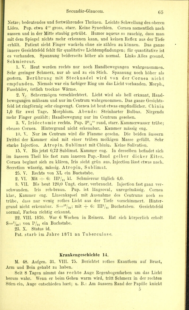 Secundär-Glaucom. Netze; bedeutendes und fortwährendes Thränen. Leichte Schwellung des oberen Lides. Pup. etwa 4' gross, starr. Keine Synechien. Cornea namentlich nach aussen und in der Mitte staubig getrübt. Humor aqueus so rauchig, dass man mit dem Spiegel nichts mehr erkennen kann, und keinen Reflex aus der Tiefe erhält. Patient sieht Finger wackeln ohne sie zählen zu können. Das ganze innere Gesichtsfeld fehlt für qualitative Lichtempfindungen; für quantitative ist es vorhanden. Spannung beiderseits höher als normal. Links Alles gesund. Schmiercur. 1. V. Heut werden rechts nur noch Handbewegungen wahrgenommen. Sehr geringer Schmerz, nur ab und zu ein Stich. Spannung noch höher als gestern. Berührung mit Stecknadel wird von der Cornea nicht empfunden. Niemals war ein farbiger Ring um das Licht vorhanden. Morph., Fussbäder, örtlich trockne Wärme. 2. V. Sehvermögen verschlechtert. Licht wird als hell erkannt, Hand- bewegungen mühsam und nur im Centrum wahrgenommen. Das ganze Gesichts- feld ist ringförmig sehr eingeengt. Cornea ist heut etwas empfindlicher. Chinin 1,0 für zwei Tage. Morphium. Abends: Steinharter Bulbus. Nirgends mehr Finger gezählt; Handbewegung nur im Centrum gesehen. 3. V. Iridectomie rechts. Pup. 23/4' rund, starr. Kammerwasser trübe; ebenso Cornea. Hintergrund nicht erkennbar. Kammer mässig eng. 10. V. Nur im Centrum wird die Flamme gesehn. Die beiden äussern Drittel der Kammer sind mit einer trüben molkigen Masse gefüllt. Sehr starke Injection. Atropin. Sublimat mit Chinin. Keine Salivation. 15. V. Bis jetzt 0,72 Sublimat. Kammer eng. In derselben befindet sich im äussern Theil bis fast zum inneren Pup.-Rand gelber dicker Eiter. Cornea beginnt sich zu klären, Iris sieht grün aus. Injection lässt etwas nach. Secretion wässrig, mässig. Atropin, Sublimat. 25. V. Rechts von XL ein Buchstabe. 2. VI. Mit -f- 6: IIIl/n kl. Schmiercur täglich 4,0. 8. VII. Bis heut 120,0 Ungt. einer, verbraucht. Injection fast ganz ver- schwunden. Iris reh-braun. Pup. ist längsoval, unregelmässig. Cornea klar, Kammer eng. Linsenkapsel mit Ausnahme des Centrums noch so trübe, dass nur wenig rothes Licht aus der Tiefe vorschimmert. Hinter- grund nicht erkennbar. S=10/7o; m^ + 6; HIl/n Buchstaben. Gesichtsfeld normal, Farben richtig erkannt. 22. VIII. 1870. War 6 Wochen in Reinerz. Hat sich körperlich erholt S=7/30; von P/ii ein Buchstabe. 23. X. Status id. Pat. starb im Jahre 1871 an Tuberculose. Krankengeschichte 14. M. 48. Aufgen. 31. VIII. 75. Berichtet rothes Exanthem auf Brust, Arm und Bein gehabt zu haben. Seit 8 Tagen nimmt das rechte Auge Regenbogenfarben um das Licht herum wahr. Wenn er beim Gehen warm wird, tritt Schmerz in der rechten Stirn ein, Auge entschieden hart; u. B.: Am äussern Rand der Papille knickt 5