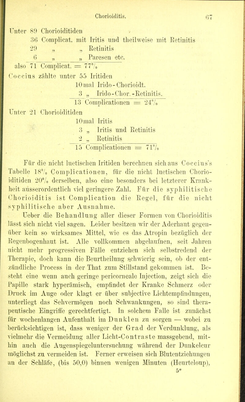 Chorioiditis. Unter 89 Chorioiclitiden 36 Complicat. mit Iritis und theilweise mit Retinitis 29 „ „ Retinitis 6 „ „ Paresen etc. also 71 Complicat. =. 777o Coceins zählte unter 55 Iritiden 10 mal Irido - Chorioidt. 3 „ Irido-Chor.-Retinitis. 13 Complicationen = 24% Unter 21 Chorioiclitiden 10mal Iritis 3 „ Iritis nnd Retinitis 2 „ Retinitis 15 Complicationen = 71% Für die nicht luetischen Iritiden berechnen sich ans Coecius's Tabelle 18% Complicationen, für die nicht luetischen Chorio- iclitiden 20% derselben, also eine besonders bei letzterer Krank- heit ausserordentlich viel geringere Zahl. Für die syphilitische Chorioiditis ist Complication die Regel, für die nicht syphilitische aber Ausnahme. Ueber die Behandlung aller dieser Formen von Chorioiditis lässt sich nicht viel sagen. Leider besitzen wir der Aderhaut gegen- über kein so wirksames Mittel, wie es das Atropin bezüglich der Regenbogenhaut ist. Alle vollkommen abgelaufnen, seit Jahren nicht mehr progressiven Fälle entziehen sich selbstredend der Therapie, doch kann die Beurtheilung schwierig sein, ob der ent- zündliche Process in der That zum Stillstand gekommen ist. Be- steht eine wenn auch geringe pericorneale Injection, zeigt sich die Papille stark hyperämisch, empfindet der Kranke Schmerz oder Druck im Auge oder klagt er über subjective Lichtempfindungen, unterliegt das Sehvermögen noch Schwankungen, so sind thera- peutische Eingriffe gerechtfertigt. In solchem Falle ist zunächst für wochenlangen Aufenthalt im Dunklen zu sorgen — wobei zu berücksichtigen ist, dass weniger der Grad der Verdunklung, als vielmehr die Vermeidung aller Licht-Contraste massgebend, mit- hin auch die Augenspiegeluntersuchung während der Dunkelcur möglichst zu vermeiden ist. Ferner erweisen sich Blutentziehungen an der Schläfe, (bis 50,0) binnen wenigen Minuten (Heurteloup), 5*