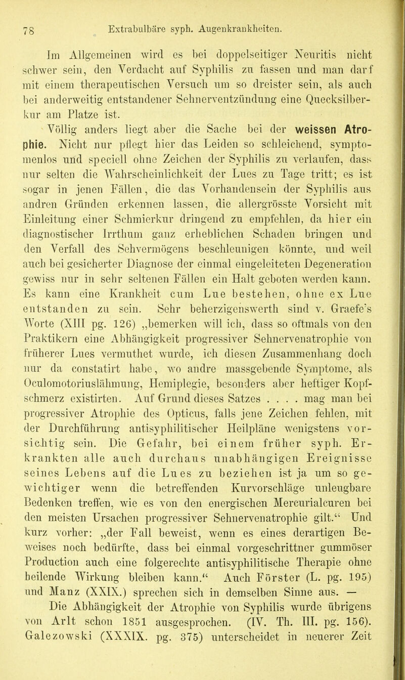 Im Allgemeinen wird es bei doppelseitiger Neuritis nicht schwer sein, den Verdacht auf Syphilis zu fassen und man darf mit einem therapeutischen Versuch um so dreister sein, als auch bei anderweitig entstandener Sehnerventzündung eine Quecksilber- kur am Platze ist. Völlig anders liegt aber die Sache bei der weissen Atro- phie. Nicht nur pflegt hier das Leiden so schleichend, syxnpto- menlos und speciell ohne Zeichen der Syphilis zu verlaufen, dass nur selten die Wahrscheinlichkeit der Lues zu Tage tritt; es ist sogar in jenen Fällen, die das Vorhandensein der Syphilis aus andren Gründen erkennen lassen, die allergrösste Vorsicht mit Einleitung einer Schmierkur dringend zu empfehlen, da hier ein diagnostischer Irrthum ganz erheblichen Schaden bringen und den Verfall des Sehvermögens beschleunigen könnte, und weil auch bei gesicherter Diagnose der einmal eingeleiteten Degeneration gewiss nur in sehr seltenen Fällen ein Halt geboten werden kann. Es kann eine Krankheit cum Lue bestehen, ohne ex Lue entstanden zu sein. Sehr beherzigenswerth sind v. Graefe's Worte (XIII pg. 126) „bemerken will ich, dass so oftmals von den Praktikern eine Abhängigkeit progressiver Sehnervenatrophie von früherer Lues vermuthet wurde, ich diesen Zusammenhang doch nur da constatirt habe, wo andre massgebende Symptome, als Oculomotoriuslähmung, Hemiplegie, besonders aber heftiger Kopf- schmerz existirten. Auf Grund dieses Satzes .... mag man bei progressiver Atrophie des Opticus, falls jene Zeichen fehlen, mit der Durchführung antisyphilitischer Heilpläne wenigstens vor- sichtig sein. Die Gefahr, bei einem früher syph. Er- krankten alle auch durchaus unabhängigen Ereignisse seines Lebens auf die Lues zu beziehen ist ja um so ge- wichtiger wenn die betreffenden Kurvorschläge unleugbare Bedenken treffen, wie es von den energischen Mercurialeuren bei den meisten Ursachen progressiver Sehnervenatrophie gilt. Und kurz vorher: „der Fall beweist, wenn es eines derartigen Be- weises noch bedürfte, dass bei einmal vorgeschrittner gummöser Production auch eine folgerechte antisyphilitische Therapie ohne heilende Wirkung bleiben kann. Auch Förster (L. pg. 195) und Manz (XXIX.) sprechen sich in demselben Sinne aus. — Die Abhängigkeit der Atrophie von Syphilis wurde übrigens von Arlt schon 1851 ausgesprochen. (IV. Th. III. pg. 156). Galezowski (XXXIX. pg. 375) unterscheidet in neuerer Zeit