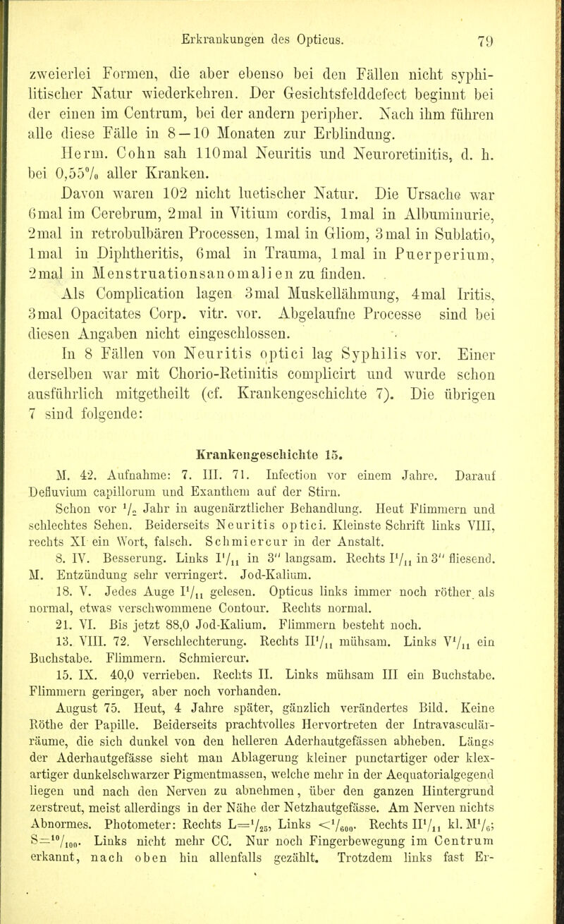 zweierlei Formen, die aber ebenso bei den Fällen nicht syphi- litischer Natur wiederkehren. Der Gesichtsfelddefect beginnt bei der einen im Centrum, bei der andern peripher. Nach ihm führen alle diese Fälle in 8 — 10 Monaten zur Erblindung. Herrn. Cohn sah HOmal Neuritis und Neuroretinitis, d. h. bei 0,55% aller Kranken. Davon waren 102 nicht luetischer Natur. Die Ursache war 6mal im Cerebrum, 2mal in Vitium cordis, lmal in Albuminurie, 2mal in retrobulbären Processen, lmal in Gliom, 3mal in Sublatio, lmal in Diphtheritis, 6mal in Trauma, lmal in Puerperium, 2mal in Menstruationsanomali en zu finden. . Als Complication lagen 3mal Muskellähmung, 4mal Iritis, 3mal Opacitates Corp. vitr. vor. Abgelaufne Processe sind bei diesen Angaben nicht eingeschlossen. In 8 Fällen von Neuritis optici lag Syphilis vor. Einer derselben war mit Chorio-Retinitis complicirt und wurde schon ausführlich mitgetheilt (cf. Krankengeschichte 7). Die übrigen 7 sind folgende: Krankengeschichte 15. M. 42. Aufnahme: 7. III. 71. Infection vor einem Jahre. Darauf Defluvium capillorum und Exanthem auf der Stirn. Schon vor 1j2 Jahr in augenärztlicher Behandlung. Heut Flimmern und schlechtes Sehen. Beiderseits Neuritis optici. Kleinste Schrift links VIII, rechts XI ein Wort, falsch. Schmiercur in der Anstalt. 8. IV. Besserung. Links I'/n in 3 langsam. Rechts P/n in 3'' fliesend. M. Entzündung sehr verringert. Jod-Kalium. 18. V. Jedes Auge P/u gelesen. Opticus links immer noch röther als normal, etwas verschwommene Contour. Rechts normal. 21. VI. Bis jetzt 88,0 Jod-Kalium. Flimmern besteht noch. 13. VIII. 72. Verschlechterung. Rechts IF/n mühsam. Links Yl/n ein Buchstabe. Flimmern. Schmiercur. 15. IX. 40,0 verrieben. Rechts II. Links mühsam III ein Buchstabe. Flimmern geringer, aber noch vorhanden. August 75. Heut, 4 Jahre später, gänzlich verändertes Bild. Keine Rothe der Papille. Beiderseits prachtvolles Hervortreten der Intravasculär- räume, die sich dunkel von den helleren Aderhautgefässen abheben. Längs der Aderhautgefässe sieht man Ablagerung kleiner punctartiger oder klex- artiger dunkelschwarzer Pigmentmassen, welche mehr in der Aequatorialgegend liegen und nach den Nerven zu abnehmen, über den ganzen Hintergrund zerstreut, meist allerdings in der Nähe der Netzhautgefässe. Am Nerven nichts Abnormes. Photometer: Rechts L=7255 Links <V6oo- Rechts IP/n kl. MV6; S=10/ioo- Links nicht mehr CC. Nur noch Fingerbewegung im Centrum erkannt, nach oben hin allenfalls gezählt. Trotzdem links fast Er-