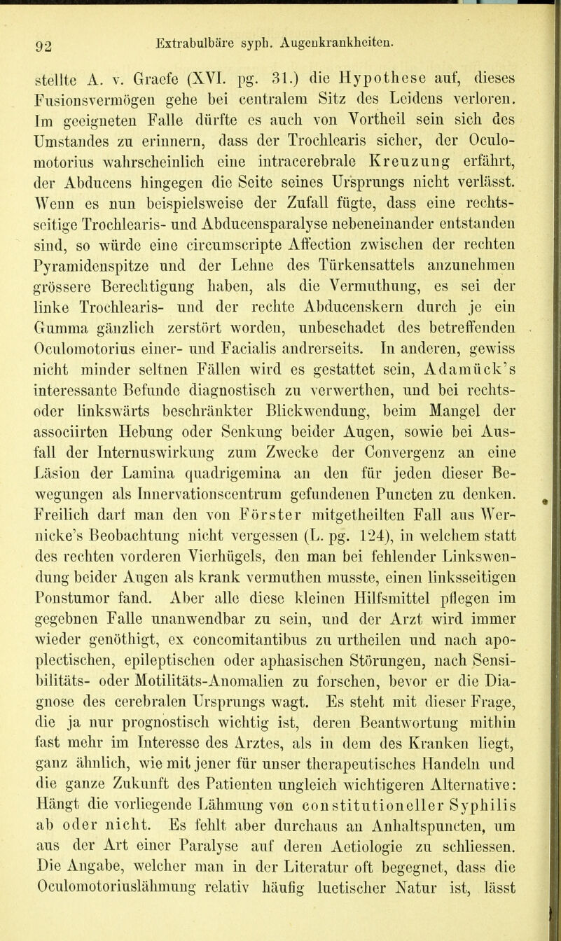 stellte A. v. Graefe (XVI. pg. 31.) die Hypothese auf, dieses Fusionsvermögen gehe bei centralem Sitz des Leidens verloren. Im geeigneten Falle dürfte es auch von Vortheil sein sich des Umstandes zu erinnern, dass der Trochlearis sicher, der Oculo- motorius wahrscheinlich eine intracerebrale Kreuzung erfährt, der Abducens hingegen die Seite seines Ursprungs nicht verlässt. Wenn es nun beispielsweise der Zufall fügte, dass eine rechts- seitige Trochlearis- und Abducensparalyse nebeneinander entstanden sind, so würde eine circumScripte Affection zwischen der rechten Pyramidenspitze und der Lehne des Türkensattels anzunehmen grössere Berechtigung haben, als die Vermuthung, es sei der linke Trochlearis- und der rechte Abducenskern durch je ein Gumma gänzlich zerstört worden, unbeschadet des betreffenden Oculomotorius einer- und Facialis andrerseits. In anderen, gewiss nicht minder seltnen Fällen wird es gestattet sein, Adamück's interessante Befunde diagnostisch zu verwerthen, und bei rechts- oder linkswärts beschränkter Blickwendung, beim Mangel der assoeiirten Hebung oder Senkung beider Augen, sowie bei Aus- fall der Internus Wirkung zum Zwecke der Convergenz an eine Läsion der Lamina quadrigemina an den für jeden dieser Be- wegungen als Innervationscentrum gefundenen Puncten zu denken. Freilich dar! man den von Förster mitgetheilten Fall aus Wer- nicke's Beobachtung nicht vergessen (L. pg. 124), in welchem statt des rechten vorderen Vierhügels, den man bei fehlender Linkswen- dung beider Augen als krank vermuthen musste, einen linksseitigen Ponstumor fand. Aber alle diese kleinen Hilfsmittel pflegen im gegebnen Falle unanwendbar zu sein, und der Arzt wird immer wieder genöthigt, ex concomitantibus zu urtheilen und nach apo- plectischen, epileptischen oder aphasischen Störungen, nach Sensi- bilitäts- oder Motilitäts-Anomalien zu forschen, bevor er die Dia- gnose des cerebralen Ursprungs wagt. Es steht mit dieser Frage, die ja nur prognostisch wichtig ist, deren Beantwortung mithin fast mehr im Interesse des Arztes, als in dem des Kranken liegt, ganz ähnlich, wie mit jener für unser therapeutisches Handeln und die ganze Zukunft des Patienten ungleich wichtigeren Alternative: Hängt die vorliegende Lähmung von constitutioneller Syphilis ab oder nicht. Es fehlt aber durchaus an Anhaltspuncten, um aus der Art einer Paralyse auf deren Aetiologie zu schliessen. Die Angabe, welcher man in der Literatur oft begegnet, dass die Oculomotoriuslähmung relativ häufig luetischer Natur ist, lässt