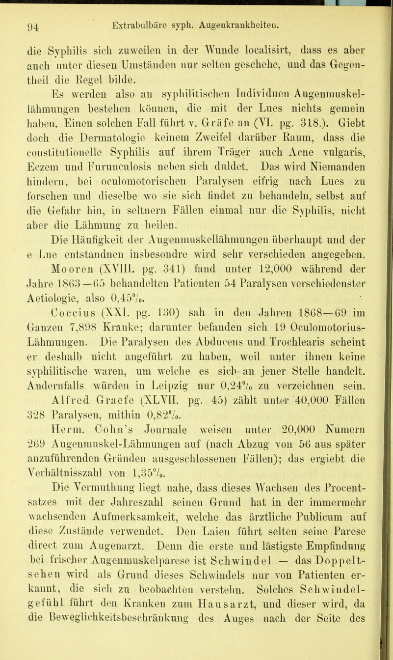 die Syphilis sich zuweilen in der Wunde localisirt, dass es aber auch unter diesen Umständen nur selten geschehe, und das Gegen- theil die Regel bilde. Es werden also an syphilitischen Individuen Augenniuskel- lähmungen bestehen können, die mit der Lues nichts gemein haben. Einen solchen Fall führt v. Gräfe an (VI. pg. 318.). Giebt doch die Dermatologie keinem Zweifel darüber Raum, dass die constitutionelle Syphilis auf ihrem Träger auch Acne vulgaris, Eczeui und Furunculosis neben sich duldet. Das wird Niemanden hindern, bei oculomotorischen Paralysen eifrig nach Lues zu forschen und dieselbe wo sie sich findet zu behandeln, selbst auf die Gefahr hin, in seitnern Fällen einmal nur die Syphilis, nicht aber die Lähmung zu heilen. Die Häufigkeit der Augenmuskellähmungen überhaupt und der e Lue entstandnen insbesondre wird sehr verschieden angegeben. Mooren (XVIII. pg. 341) fand unter 12,000 während der Jahre 1863 —G5 behandelten Patienten 54 Paralysen verschiedenster Aetiologie, also 0,45%. Coccius (XXL pg. 130) sah in den Jahren 1868—69 im Ganzen 7,898 Kranke; darunter befanden sich 19 Oculomotorius- Lähmungen. Die Paralysen des Abduceus und Trochlearis scheint er deshalb nicht angeführt zu haben, weil unter ihnen keine syphilitische waren, um welche es sich an jener Stelle handelt. Audernfalls würden in Leipzig nur 0,24% zu verzeichnen sein. Alfred Graefe (XLVII. pg. 45) zählt unter 40,000 Fällen 328 Paralysen, mithin 0,82%. Herrn. Cohn's Journale weisen unter 20,000 Numern 269 Augenmuskel-Lähmungen auf (nach Abzug von 56 aus später anzuführenden Gründen ausgeschlossenen Fällen); das ergiebt die Verhältnisszahl von 1,35%. Die Vermuthung liegt nahe, dass dieses Wachsen des Procent- satzes mit der Jahreszahl seinen Grund hat in der immermehr wachsenden Aufmerksamkeit, welche das ärztliche Publicum auf diese Zustände verwendet. Den Laien führt selten seine Parese direct zum Augenarzt. Denn die erste und lästigste Empfindung bei frischer Augenmuskelparese ist Schwindel — das Doppelt- sehen wird als Grund dieses Schwindels nur von Patienten er- kannt, die sich zu beobachten verstehn. Solches Schwindel- gefühl führt den Kranken zum Hausarzt, und dieser wird, da die ßeweglichkeitsbeschräukung des Auges nach der Seite des