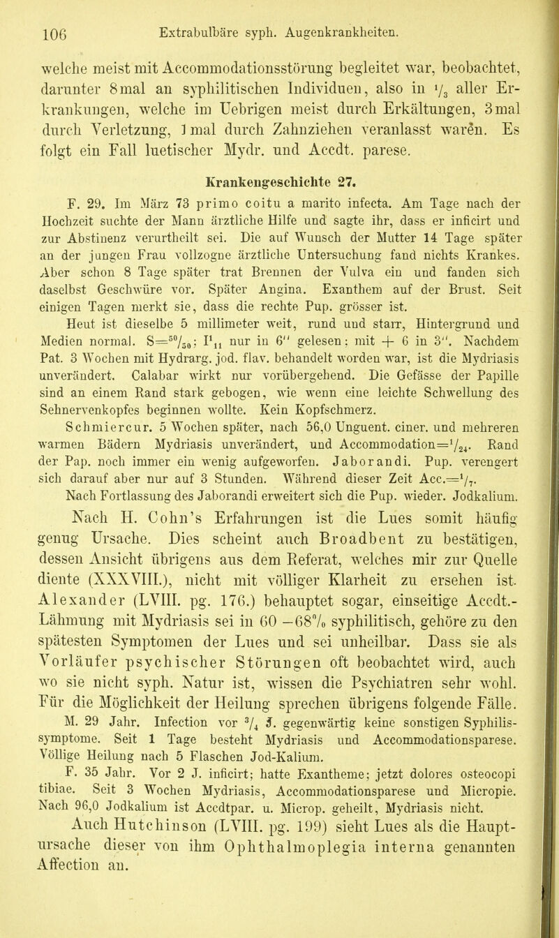 welche meist mit Accommodationsstörung begleitet war, beobachtet, darunter 8mal an syphilitischen Individuen, also in »/3 aller Er- krankungen, welche im Uebrigen meist durch Erkältungen, 3 mal durch Verletzung, ] mal durch Zahnziehen veranlasst waren. Es folgt ein Fall luetischer Mydr. und Accdt. parese. Krankengeschichte 27. F. 29. Im März 73 primo coitu a marito infecta. Am Tage nach der Hochzeit suchte der Mann ärztliche Hilfe und sagte ihr, dass er inficirt und zur Abstinenz verurtheilt sei. Die auf Wunsch der Mutter 14 Tage später an der jungen Frau vollzogue ärztliche Untersuchung fand nichts Krankes. Aber schon 8 Tage später trat Brennen der Vulva ein und fanden sich daselbst Geschwüre vor. Später Angina. Exanthem auf der Brust. Seit einigen Tagen merkt sie, dass die rechte Pup. grösser ist. Heut ist dieselbe 5 millimeter weit, rund und starr, Hintergrund und Medien normal. S=5%0; I^i nur iQ 6 gelesen; mit -{- 6 in 3. Nachdem Pat. 3 Wochen mit Hydrarg. jod. flav. behandelt worden war, ist die Mydriasis unverändert. Calabar wirkt nur vorübergehend. Die Gefässe der Papille sind an einem Rand stark gebogen, wie wenn eine leichte Schwellung des Sehnervenkopfes beginnen wollte. Kein Kopfschmerz. Schmier cur. 5 Wochen später, nach 56,0 Unguent. einer, und mehreren warmen Bädern Mydriasis unverändert, und Accommodation=724- Band der Pap. noch immer ein wenig aufgeworfen. Jaborandi. Pup. verengert sich darauf aber nur auf 3 Stunden. Während dieser Zeit Acc.^1/?- Nach Fortlassung des Jaborandi erweitert sich die Pup. wieder. Jodkalium. Nach H. Cohn's Erfahrungen ist die Lues somit häufig genug Ursache. Dies scheint auch Broadbent zu bestätigen, dessen Ansicht übrigens aus dem Referat, welches mir zur Quelle diente (XXXVIII.), nicht mit völliger Klarheit zu ersehen ist. Alexander (LVIII. pg. 176.) behauptet sogar, einseitige Aecdt.- Lähmung mit Mydriasis sei in 60 -68% syphilitisch, gehöre zu den spätesten Symptomen der Lues und sei unheilbar. Dass sie als Vorläufer psychischer Störungen oft beobachtet wird, auch wo sie nicht syph. Natur ist, wissen die Psychiatren sehr wohl. Für die Möglichkeit der Heilung sprechen übrigens folgende Fälle. M. 29 Jahr. Infection vor 3/4 S. gegenwärtig keine sonstigen Syphilis- symptome. Seit 1 Tage besteht Mydriasis und Accommodationsparese. Völlige Heilung nach 5 Flaschen Jod-Kalium. F. 35 Jahr. Vor 2 J. inficirt; hatte Exantheme; jetzt dolores osteocopi tibiae. Seit 3 Wochen Mydriasis, Accommodationsparese und Micropie. Nach 96,0 Jodkalium ist Accdtpar. u. Microp. geheilt, Mydriasis nicht. Auch Hutchinson (LVIII. pg. 199) sieht Lues als die Haupt- ursache dieser von ihm Ophthalmoplegia interna genannten Affection an.