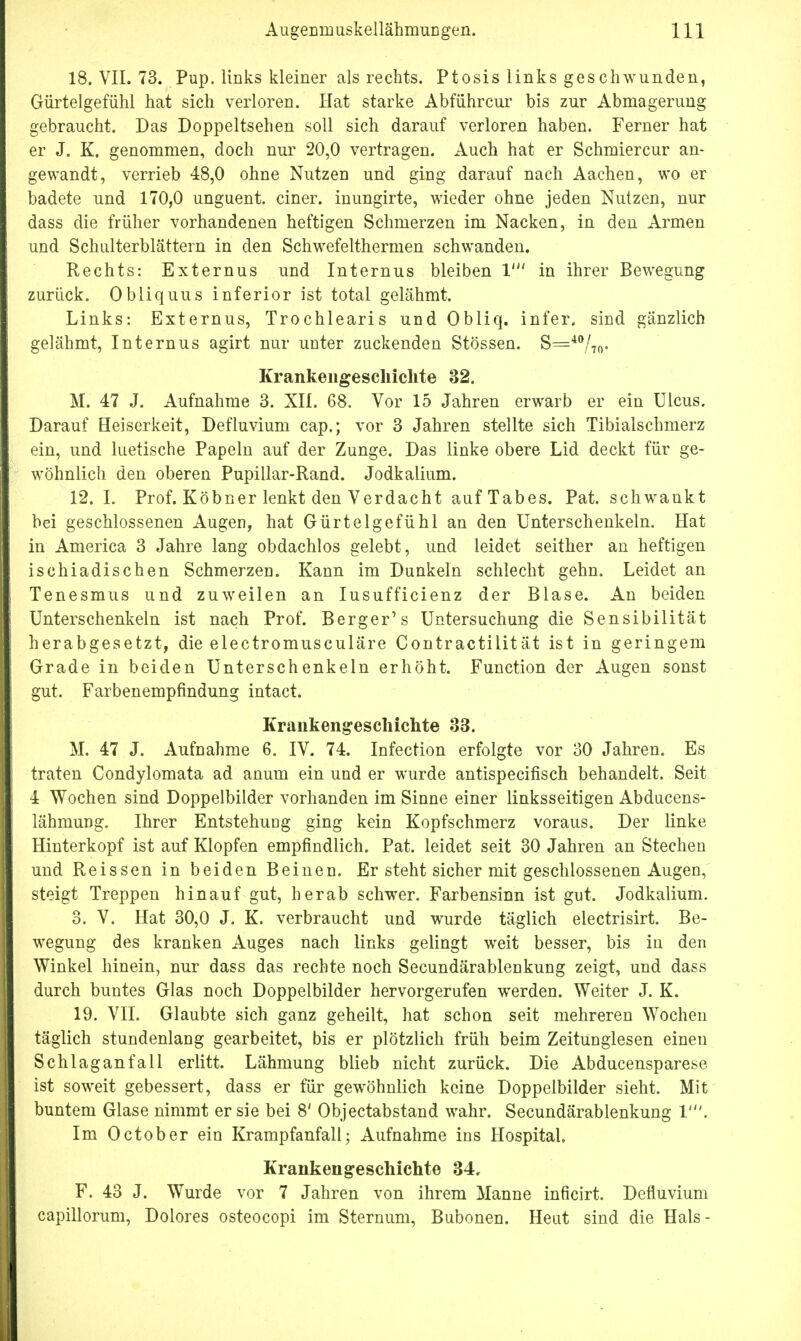 18. VII. 73. Pup. links kleiner als rechts. Ptosis links geschwunden, Gürtelgefühl hat sich verloren. Hat starke Abführcur bis zur Abmagerung gebraucht. Das Doppeltsehen soll sich darauf verloren haben. Ferner hat er J. K. genommen, doch nur 20,0 vertragen. Auch hat er Schmiercur an- gewandt, verrieb 48,0 ohne Nutzen und ging darauf nach Aachen, wo er badete und 170,0 unguent. einer, inungirte, wieder ohne jeden Nutzen, nur dass die früher vorhandenen heftigen Schmerzen im Nacken, in den Armen und Schulterblättern in den Schwefelthermen schwanden. Rechts: Externus und Internus bleiben 1' in ihrer Bewegung zurück. Obliquus inferior ist total gelähmt. Links: Externus, Trochlearis und Obliq. infer. sind gänzlich gelähmt, Internus agirt nur unter zuckenden Stössen. S=40/™- Krankengeschichte 32. M. 47 J. Aufnahme 3. XII. 68. Vor 15 Jahren erwarb er ein Ulcus. Darauf Heiserkeit, Defluvium cap.; vor 3 Jahren stellte sich Tibialschmerz ein, und luetische Papeln auf der Zunge. Das linke obere Lid deckt für ge- wöhnlich den oberen Pupillar-Rand. Jodkalium. 12. I. Prof. Köbner lenkt den Verdacht auf Tabes. Pat. schwankt bei geschlossenen Augen, hat Gürtelgefühl an den Unterschenkeln. Hat in America 3 Jahre lang obdachlos gelebt, und leidet seither an heftigen isehiadischen Schmerzen. Kann im Dunkeln schlecht gehn. Leidet an Tenesmus und zuweilen an Iusufficienz der Blase. An beiden Unterschenkeln ist nach Prof. Berger's Untersuchung die Sensibilität herabgesetzt, die electromusculäre Contractilität ist in geringem Grade in beiden Unterschenkeln erhöht. Function der Augen sonst gut. Farbenempfindung intact. Krankengeschichte 33. M. 47 J. Aufnahme 6. IV. 74. Infection erfolgte vor 30 Jahren. Es traten Condylomata ad anum ein und er wurde antispeeifisch behandelt. Seit 4 Wochen sind Doppelbilder vorhanden im Sinne einer linksseitigen Abducens- lähmung. Ihrer Entstehung ging kein Kopfschmerz voraus. Der linke Hinterkopf ist auf Klopfen empfindlich. Pat. leidet seit 30 Jahren an Stechen und Reissen in beiden Beinen. Er steht sicher mit geschlossenen Augen, steigt Treppen hinauf gut, herab schwer. Farbensinn ist gut. Jodkalium. 3. V. Hat 30,0 J. K. verbraucht und wurde täglich electrisirt. Be- wegung des kranken Auges nach links gelingt weit besser, bis in den Winkel hinein, nur dass das rechte noch Secundärablenkung zeigt, und dass durch buntes Glas noch Doppelbilder hervorgerufen werden. Weiter J. K. 19. VII. Glaubte sich ganz geheilt, hat schon seit mehreren Wochen täglich stundenlang gearbeitet, bis er plötzlich früh beim Zeitunglesen einen Schlaganfall erlitt. Lähmung blieb nicht zurück. Die Abducensparese ist soweit gebessert, dass er für gewöhnlich keine Doppelbilder sieht. Mit buntem Glase nimmt er sie bei 8' Objectabstand wahr. Secundärablenkung 1'. Im October ein Krampfanfall; Aufnahme ins Hospital. Krankengeschichte 34, F. 43 J. Wurde vor 7 Jahren von ihrem Manne inficirt. Defluvium capillorum, Dolores osteocopi im Sternum, Bubonen. Heut sind die Hals-