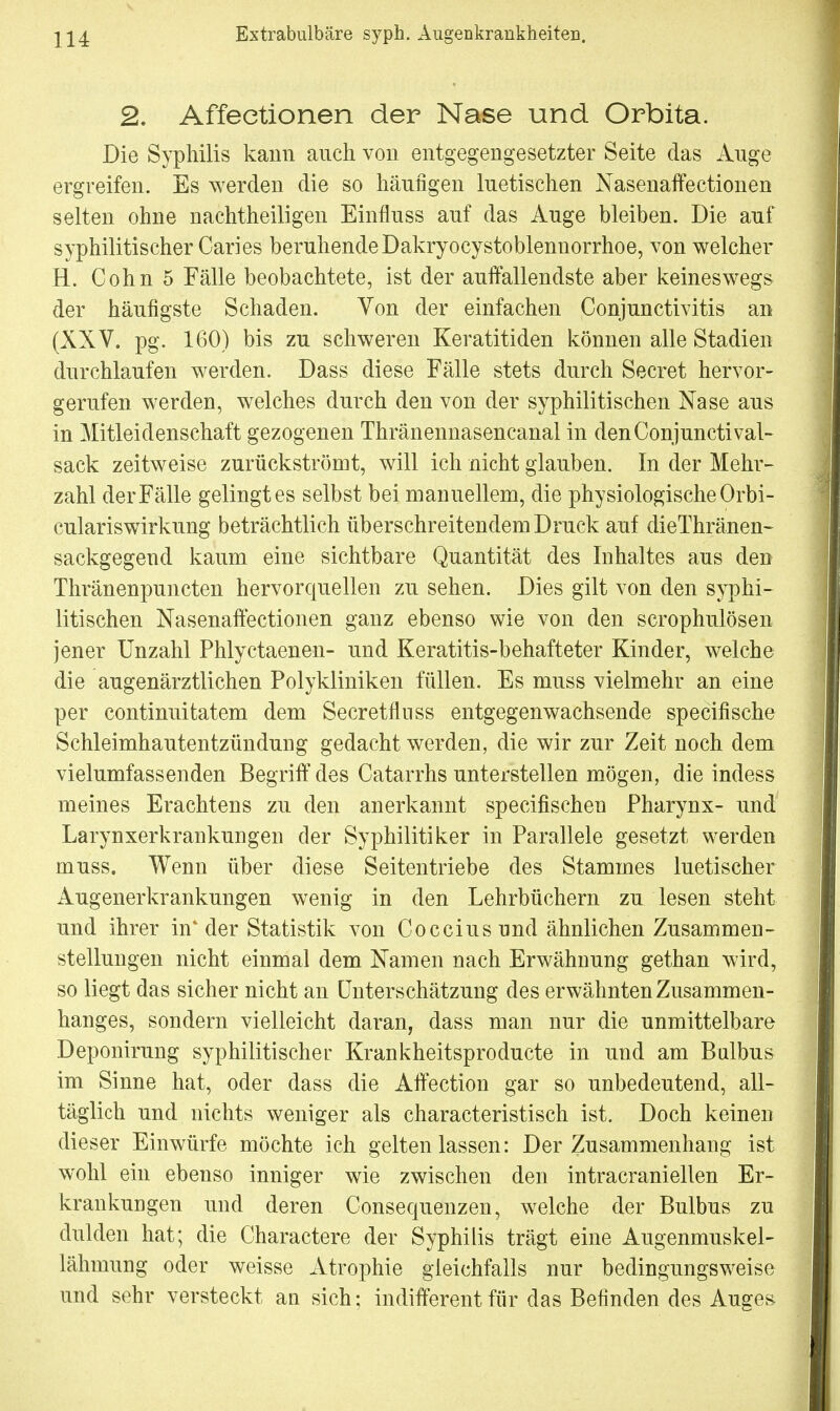 2. Affectionen der Nase und Orbita. Die Syphilis kann auch von entgegengesetzter Seite das Auge ergreifen. Es werden die so häufigen luetischen Nasenaffeetionen selten ohne nachtheiligen Einfluss auf das Auge bleiben. Die auf syphilitischer Caries beruhende Dakryocystoblennorrhoe, von welcher H. Cohn 5 Fälle beobachtete, ist der auffallendste aber keineswegs der häufigste Schaden. Von der einfachen Conjunctivitis an (XXV. pg. 160) bis zu schweren Keratitiden können alle Stadien durchlaufen werden. Dass diese Fälle stets durch Secret hervor- gerufen werden, welches durch den von der syphilitischen Nase aus in Mitleidenschaft gezogenen Thränennasencanal in denConjunctival- sack zeitweise zurückströmt, will ich nicht glauben. In der Mehr- zahl der Fälle gelingt es selbst bei manuellem, die physiologische Orbi- culariswirkung beträchtlich überschreitendem Druck auf dieThränen- sackgegend kaum eine sichtbare Quantität des Inhaltes aus den Thränenpuncten hervorquellen zu sehen. Dies gilt von den syphi- litischen Nasenaffectionen ganz ebenso wie von den scrophulösen jener Unzahl Phlyctaenen- und Keratitis-behafteter Kinder, welche die augenärztlichen Polykliniken füllen. Es muss vielmehr an eine per continuitatem dem Secretflnss entgegenwachsende specifische Schleimhautentzündung gedacht werden, die wir zur Zeit noch dem vielumfassenden Begriff des Catarrhs unterstellen mögen, die indess meines Erachtens zu den anerkannt specifischen Pharynx- und Larynxerkrankungen der Syphilitiker in Parallele gesetzt werden muss. Wenn über diese Seitentriebe des Stammes luetischer Augenerkrankungen wenig in den Lehrbüchern zu lesen steht und ihrer in4 der Statistik von Cocciusund ähnlichen Zusammen- stellungen nicht einmal dem Namen nach Erwähnung gethan wird, so liegt das sicher nicht an Unterschätzung des erwähnten Zusammen- hanges, sondern vielleicht daran, dass man nur die unmittelbare Deponirung syphilitischer Krankheitsproducte in und am Bulbus im Sinne hat, oder dass die Affection gar so unbedeutend, all- täglich und nichts weniger als characteristisch ist. Doch keinen dieser Einwürfe möchte ich gelten lassen: Der Zusammenhang ist wohl ein ebenso inniger wie zwischen den intracranieilen Er- krankungen und deren Consequenzen, welche der Bulbus zu dulden hat; die Charactere der Syphilis trägt eine Augenmuskel- lähmung oder weisse Atrophie gleichfalls nur bedingungsweise und sehr versteckt an sich; indifferent für das Befinden des Auges