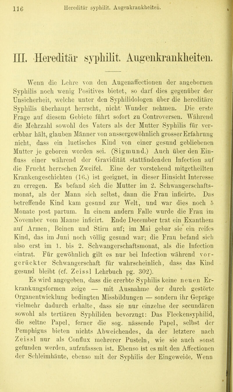 III. Hereditär syphilit. Augenkrankheiten. Wenn die Lehre von den Augenaffectionen der angebornen Syphilis noch wenig Positives bietet, so darf dies gegenüber der Unsicherheit, welche unter den Syphilidologen über die hereditäre Syphilis überhaupt herrscht, nicht' Wunder nehmen. Die erste Frage auf diesem Gebiete führt sofort zu Controversen. Während die Mehrzahl sowohl des Vaters als der Mutter Syphilis für ver- erbbar hält, glauben Männer von aussergewöhnlich grosser Erfahrung nicht, dass ein luetisches Kind von einer gesund gebliebenen Mutter je geboren worden sei. (Sigmund.) Auch über den Ein- fluss einer während der Gravidität stattfindenden Infection auf die Frucht herrschen Zweifel. Eine der vorstehend mitgetheilten Krankengeschichten (16.) ist geeignet, in dieser Hinsicht Interesse zu erregen. Es befand sich die Mutter im 2. Schwangerschafts- monat, als der Mann sich selbst, dann die Frau inficirte. Das betreffende Kind kam gesund zur Welt, und war dies noch 5 Monate post partum. In einem andern Falle wurde die Frau im November vom Manne inficirt. Ende December trat ein Exanthem auf Armen, Beinen und Stirn auf; im Mai gebar sie ein reifes Kind, das im Juni noch völlig gesund war; die Frau befand sich also erst im 1. bis 2. Schwangerschaftsmonat, als die Infection eintrat. Für gewöhnlich gilt es nur bei Infection während vor- gerückter Schwangerschaft für wahrscheinlich, dass das Kind gesund bleibt (cf. Zeissl Lehrbuch pg. 302). Es wird angegeben, dass die ererbte Syphilis keine neuen Er- krankungsformen zeige — mit Ausnahme der durch gestörte Organentwicklung bedingten Missbildungen — sondern ihr Gepräge vielmehr dadurch erhalte, dass sie nur einzelne der secundären sowohl als tertiären Syphiliden bevorzugt: Das Fleckensyphilid, die seltne Papel, ferner die sog. nässende Papel, selbst der Pemphigus bieten nichts Abweichendes, da der letztere nach Zeissl nur als Conflux mehrerer Pusteln, wie sie auch sonst gefunden werden, aufzufassen ist. Ebenso ist es mit den Affectionen der Schleimhäute, ebenso mit der Syphilis der Eingeweide. Wenn