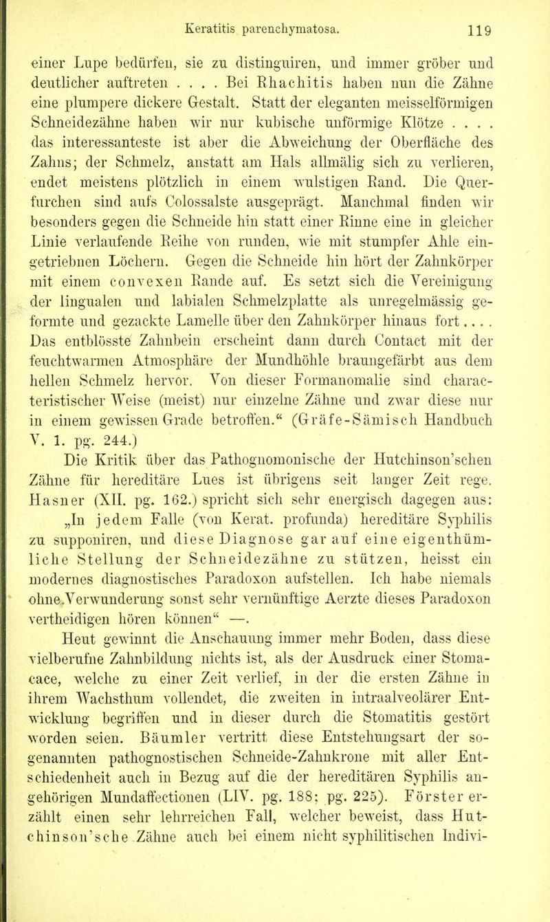 einer Lupe bedürfen, sie zu distinguiren, und immer gröber und deutlicher auftreten .... Bei Bhachitis haben nun die Zähne eine plumpere dickere Gestalt. Statt der eleganten meisselförmigen Schneidezähne haben wir nur kubische unförmige Klötze . . . . das interessanteste ist aber die Abweichung der Oberfläche des Zahns; der Schmelz, anstatt am Hals allmälig sich zu verlieren, endet meistens plötzlich in einem wulstigen Band. Die Quer- furchen sind aufs Colossalste ausgeprägt. Manchmal finden wir besonders gegen die Schneide hin statt einer Kinne eine in gleicher Linie verlaufende Beihe von runden, wie mit stumpfer Ahle ein- getriebnen Löchern. Gegen die Schneide hin hört der Zahnkörper mit einem convexen Bande auf. Es setzt sich die Vereinigung der lingualen und labialen Schmelzplatte als unregelmässig ge- formte und gezackte Lamelle über den Zahnkörper hinaus fort.... Das entblösste Zahnbein erscheint dann durch Contact mit der feuchtwarmen Atmosphäre der Mundhöhle braungefärbt aus dem hellen Schmelz hervor. Von dieser Formanomalie sind charac- teristischer Weise (meist) nur einzelne Zähne und zwar diese nur in einem gewissen Grade betroffen. (Gräfe-Sämisch Handbuch V. 1. pg. 244.) Die Kritik über das Pathognomonische der Hutchinson'schen Zähne für hereditäre Lues ist übrigens seit langer Zeit rege. Hasner (XII. pg. 162.) spricht sich sehr energisch dagegen aus: „In jedem Falle (von Kerat. profunda) hereditäre Syphilis zu supponiren, und diese Diagnose gar auf eine eigenthüm- liche Stellung der Schneidezähne zu stützen, heisst ein modernes diagnostisches Paradoxon aufstellen. Ich habe niemals ohne.Verwunderung sonst sehr vernünftige Aerzte dieses Paradoxon vertheidigen hören können —. Heut gewinnt die Anschauung immer mehr Boden, dass diese vielberufne Zahnbildung nichts ist, als der Ausdruck einer Stoma- cace, welche zu einer Zeit verlief, in der die ersten Zähne in ihrem Wachsthum vollendet, die zweiten in intraalveolärer Ent- wicklung begriffen und in dieser durch die Stomatitis gestört worden seien. Bäumler vertritt diese Entstehungsart der so- genannten pathognostischen Schneide-Zahnkrone mit aller Ent- schiedenheit auch in Bezug auf die der hereditären Syphilis an- gehörigen Mundaffectionen (LIV. pg. 188: pg. 225). Förster er- zählt einen sehr lehrreichen Fall, welcher beweist, dass Hut- chinson'sche .Zähne auch bei einem nicht syphilitischen Indivi-