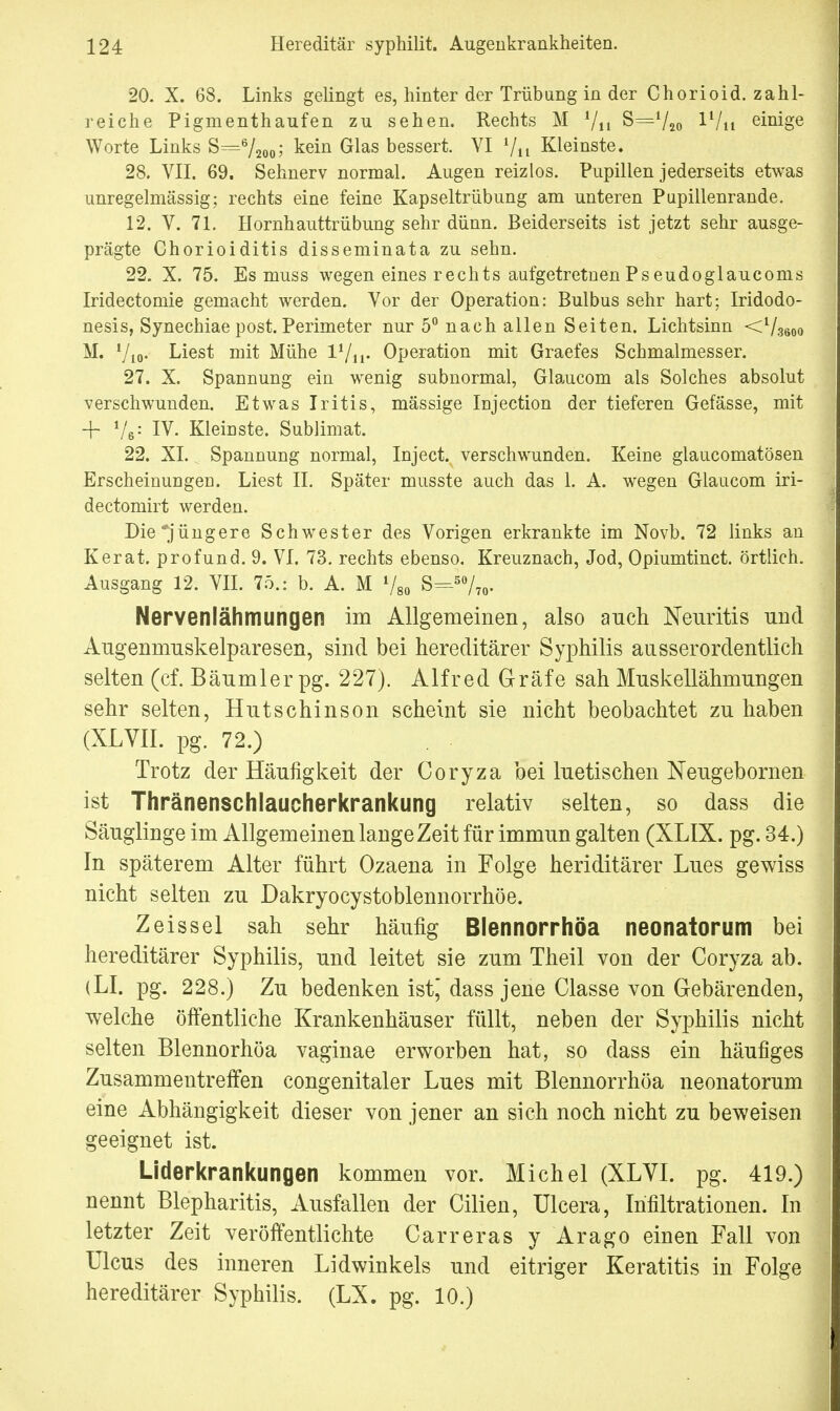 20. X. 68. Links gelingt es, hinter der Trübung in der Chorioid. zahl- reiche Pigmenthaufen zu sehen. Rechts M 7n S=720 Wn einige Worte Links S=6/2o<>; kein Glas bessert. VI Vit Kleinste. 28. VII. 69. Sehnerv normal. Augen reizlos. Pupillen jederseits etwas unregelmässig; rechts eine feine Kapseltrübung am unteren Pupillenrande. 12. V. 71. Hornhauttrübung sehr dünn. Beiderseits ist jetzt sehr ausge- prägte Chorioiditis disseminata zu sehn. 22. X. 75. Es muss wegen eines rechts aufgetretnenPseudoglaucoms Iridectomie gemacht werden. Vor der Operation: Bulbus sehr hart; Iridodo- nesis, Synechiae post. Perimeter nur 5° nach allen Seiten. Lichtsinn <736oo M. Vio- Liest mit Mühe Operation mit Graefes Schmalmesser. 27. X. Spannung ein wenig subnormal, Glaucom als Solches absolut verschwunden. Etwas Iritis, massige Injection der tieferen Gefässe, mit + V6: IV. Kleinste. Sublimat. 22. XL Spannung normal, Inject, verschwunden. Keine glaucomatösen Erscheinungen. Liest II. Später musste auch das 1. A. wegen Glaucom iri- dectomirt werden. Die*jüngere Schwester des Vorigen erkrankte im Novb. 72 links an Kerat. profund. 9. VI. 73. rechts ebenso. Kreuznach, Jod, Opiumtinct. örtlich. Ausgang 12. VII. 75.: b. A. M 780 S=50/70. Nervenlähmungen im Allgemeinen, also auch Neuritis und Augenmuskelparesen, sind bei hereditärer Syphilis ausserordentlich selten (cf. Bäumler pg. 227). Alfred Gräfe sah Muskellähmungen sehr selten, Hutschinson scheint sie nicht beobachtet zu haben (XLVII. pg. 72.) Trotz der Häufigkeit der Coryza bei luetischen Neugebornen ist Thränenschlaucherkrankung relativ selten, so dass die Säuglinge im Allgemeinen lange Zeit für immun galten (XLIX. pg. 34.) In späterem Alter führt Ozaena in Folge heriditärer Lues gewiss nicht selten zu Dakryocystoblennorrhöe. Zeissel sah sehr häufig Blennorrhöa neonatorum bei hereditärer Syphilis, und leitet sie zum Theil von der Coryza ab. (LI. pg. 228.) Zu bedenken ist; dass jene Classe von Gebärenden, welche öffentliche Krankenhäuser füllt, neben der Syphilis nicht selten Blennorhöa vaginae erworben hat, so dass ein häufiges Zusammentreffen congenitaler Lues mit Blennorrhöa neonatorum eine Abhängigkeit dieser von jener an sich noch nicht zu beweisen geeignet ist. Liderkrankungen kommen vor. Michel (XLVI. pg. 419.) nennt Blepharitis, Ausfallen der Cilien, Ulcera, Infiltrationen. In letzter Zeit veröffentlichte Carreras y Arago einen Fall von Ulcus des inneren Lidwinkels und eitriger Keratitis in Folge hereditärer Syphilis. (LX. pg. 10.)