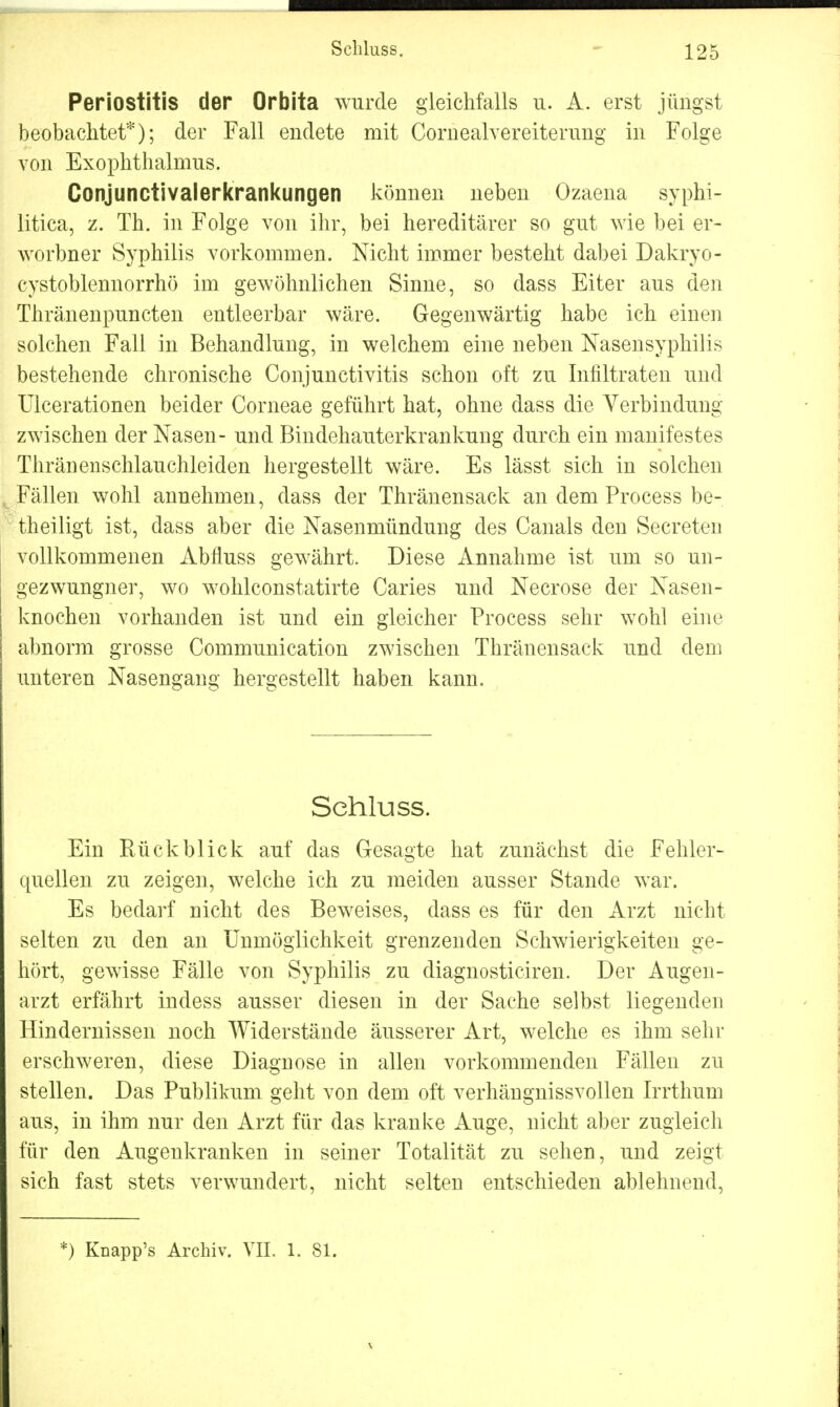 Periostitis der Orbita wurde gleichfalls u. A. erst jüngst beobachtet*); der Fall endete mit Cornealvereiterung in Folge von Exophthalmus. Conjunctivalerkrankungen können neben Ozaena syphi- litica, z. Th. in Folge von ihr, bei hereditärer so gut wie bei er- worbner Syphilis vorkommen. Nicht immer besteht dabei Dakryo- cystoblennorrhö im gewöhnlichen Sinne, so dass Eiter aus den Thränenpuncten entleerbar wäre. Gegenwärtig habe ich einen solchen Fall in Behandlung, in welchem eine neben Nasensyphilis bestehende chronische Conjunctivitis schon oft zu Infiltraten und Ulcerationen beider Corneae geführt hat, ohne dass die Verbindung zwischen der Nasen- und Bindehauterkrankung durch ein manifestes Thränenschlauchleiden hergestellt wäre. Es lässt sich in solchen Fällen wohl annehmen, dass der Thränensack an dem Process be- theiligt ist, dass aber die Nasenmündung des Canals den Secreten vollkommenen Abfluss gewährt. Diese Annahme ist um so un- gezwungner, wo wohlconstatirte Caries und Necrose der Nasen- knochen vorhanden ist und ein gleicher Process sehr wohl eine abnorm grosse Communication zwischen Thränensack und dem unteren Nasengang hergestellt haben kann. Schluss. Ein Rückblick auf das Gesagte hat zunächst die Fehler- quellen zu zeigen, welche ich zu meiden ausser Stande war. Es bedarf nicht des Beweises, dass es für den Arzt nicht selten zu den an Unmöglichkeit grenzenden Schwierigkeiten ge- hört, gewisse Fälle von Syphilis zu diagnosticiren. Der Augen- arzt erfährt indess ausser diesen in der Sache selbst liegenden Hindernissen noch Widerstände äusserer Art, welche es ihm sehr erschweren, diese Diagnose in allen vorkommenden Fällen zu stellen. Das Publikum geht von dem oft verhängnissvollen Irrthum aus, in ihm nur den Arzt für das kranke Auge, nicht aber zugleich für den Augenkranken in seiner Totalität zu sehen, und zeigt sich fast stets verwundert, nicht selten entschieden ablehnend, *) Knapp's Archiv. VII. 1. 81.