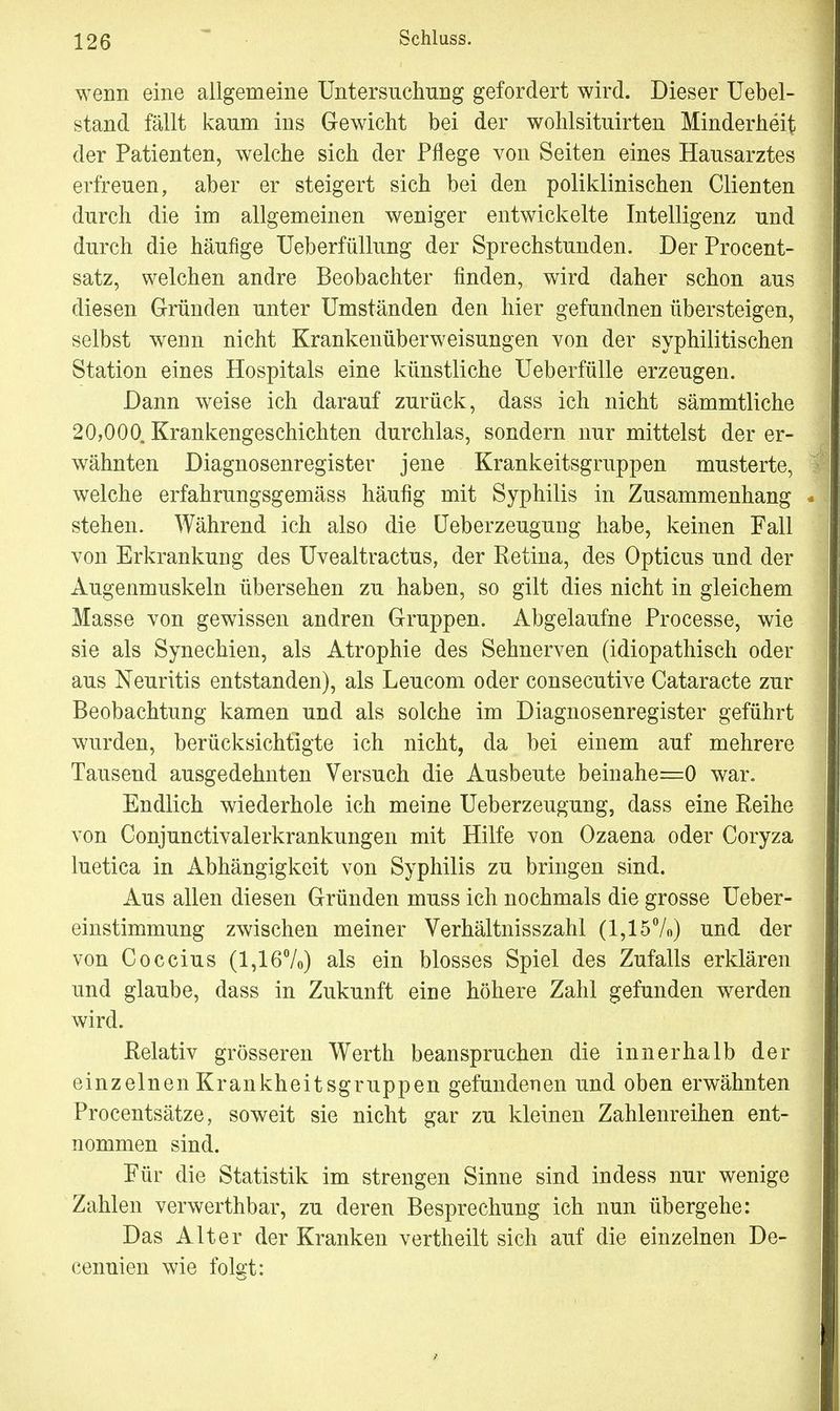 wenn eine allgemeine Untersuchung gefordert wird. Dieser Uebel- stand fällt kaum ins Gewicht bei der wohlsituirten Minderheit der Patienten, welche sich der Pflege von Seiten eines Hausarztes erfreuen, aber er steigert sich bei den poliklinischen Clienten durch die im allgemeinen weniger entwickelte Intelligenz und durch die häufige Ueberfüllung der Sprechstunden. Der Procent- satz, welchen andre Beobachter finden, wird daher schon aus diesen Gründen unter Umständen den hier gefundnen übersteigen, selbst wenn nicht Krankenüberweisungen von der syphilitischen Station eines Hospitals eine künstliche Ueberfülle erzeugen. Dann weise ich darauf zurück, dass ich nicht sämmtliche 20,000. Krankengeschichten durchlas, sondern nur mittelst der er- wähnten Diagnosenregister jene Krankeitsgruppen musterte, welche erfahrungsgemäss häufig mit Syphilis in Zusammenhang - stehen. Während ich also die Ueberzeugung habe, keinen Fall von Erkrankung des Uvealtractus, der Retina, des Opticus und der Augenmuskeln übersehen zu haben, so gilt dies nicht in gleichem Masse von gewissen andren Gruppen. Abgelaufne Processe, wie sie als Synechien, als Atrophie des Sehnerven (idiopathisch oder aus Neuritis entstanden), als Leucom oder consecutive Cataracte zur Beobachtung kamen und als solche im Diagnosenregister geführt wurden, berücksichtigte ich nicht, da bei einem auf mehrere Tausend ausgedehnten Versuch die Ausbeute beinahe=0 war. Endlich wiederhole ich meine Ueberzeugung, dass eine Reihe von Conjunctivalerkrankungen mit Hilfe von Ozaena oder Coryza luetica in Abhängigkeit von Syphilis zu bringen sind. Aus allen diesen Gründen muss ich nochmals die grosse Ueber- einstimmung zwischen meiner Verhältnisszahl (1,15%) und der von Coccius (1,16%) als ein blosses Spiel des Zufalls erklären und glaube, dass in Zukunft eine höhere Zahl gefunden werden wird. Relativ grösseren Werth beanspruchen die innerhalb der einzelnen Krankheitsgruppen gefundenen und oben erwähnten Procentsätze, soweit sie nicht gar zu kleinen Zahlenreihen ent- nommen sind. Für die Statistik im strengen Sinne sind indess nur wenige Zahlen verwerthbar, zu deren Besprechung ich nun übergehe: Das Alter der Kranken vertheilt sich auf die einzelnen De- eenuien wie folgt: