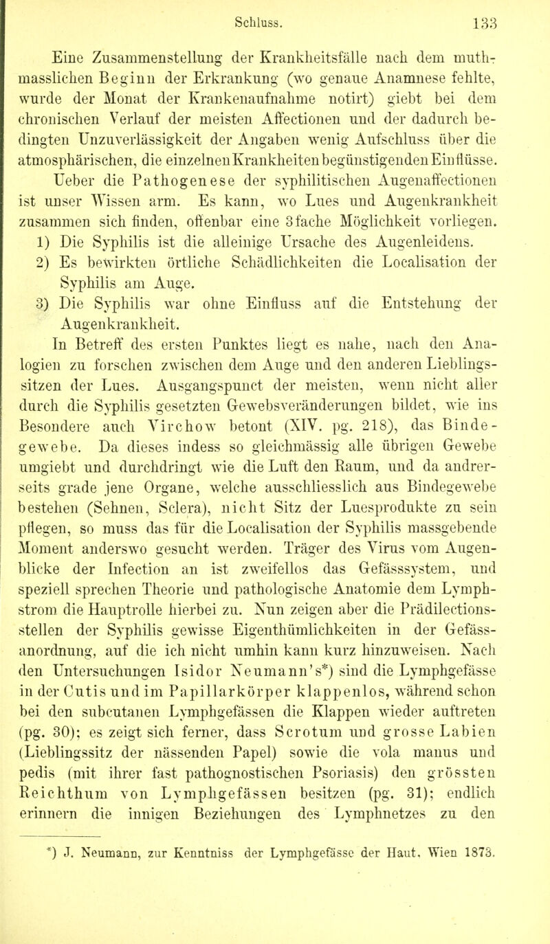 Eine Zusammenstellung der Krankheitsfälle nach dem muthT masslichen Beginn der Erkrankung (wo genaue Anamnese fehlte, wurde der Monat der Krankenaufnahme notirt) giebt bei dem chronischen Verlauf der meisten Affectionen und der dadurch be- dingten Unzuverlässigkeit der Angaben wenig Aufschluss über die atmosphärischen, die einzelnen Krankheiten begünstigenden Einflüsse. Ueber die Pathogenese der syphilitischen Augenaffectionen ist unser Wissen arm. Es kann, wo Lues und Augenkrankheit zusammen sich finden, offenbar eine 3 fache Möglichkeit vorliegen. 1) Die Syphilis ist die alleinige Ursache des Augenleidens. 2) Es bewirkten örtliche Schädlichkeiten die Localisation der Syphilis am Auge. 3) Die Syphilis war ohne Einfiuss auf die Entstehung der Augenkrankheit. In Betreff des ersten Punktes liegt es nahe, nach den Ana- logien zu forschen zwischen dem Auge und den anderen Lieblings- sitzen der Lues. Ausgangspunct der meisten, wenn nicht aller durch die Syphilis gesetzten Gewebsveränderungen bildet, wie ins Besondere auch Yirchow betont (XIV. pg. 218), das Binde- gewebe. Da dieses indess so gleichmässig alle übrigen Gewebe umgiebt und durchdringt wie die Luft den Baum, und da andrer- seits grade jene Organe, welche ausschliesslich aus Bindegewebe bestehen (Sehnen, Sclera), nicht Sitz der Luesprodukte zu sein pflegen, so muss das für die Localisation der Syphilis massgebende Moment anderswo gesucht werden. Träger des Virus vom Augen- blicke der Infection an ist zweifellos das Gefässsystem, und speziell sprechen Theorie und pathologische Anatomie dem Lymph- strom die Hauptrolle hierbei zu. Nun zeigen aber die Prädilections- stellen der Syphilis gewisse Eigentümlichkeiten in der Gefäss- anordnung, auf die ich nicht umhin kann kurz hinzuweisen. Nach den Untersuchungen Isidor Neumann's*) sind die Lymphgefässe in der Cutis und im Papillarkörper klappenlos, während schon bei den subcutanen Lymphgefässen die Klappen wieder auftreten (pg. 30); es zeigt sich ferner, dass Sero tum und grosse Labien (Lieblingssitz der nässenden Papel) sowie die vola manus und pedis (mit ihrer fast pathognostischen Psoriasis) den grössten Reichthum von Lymphgefässen besitzen (pg. 31); endlich erinnern die innigen Beziehungen des Lymphnetzes zu den *) J. Neumann, zur Kenntniss der Lymphgefässe der Haut, Wien 187S.