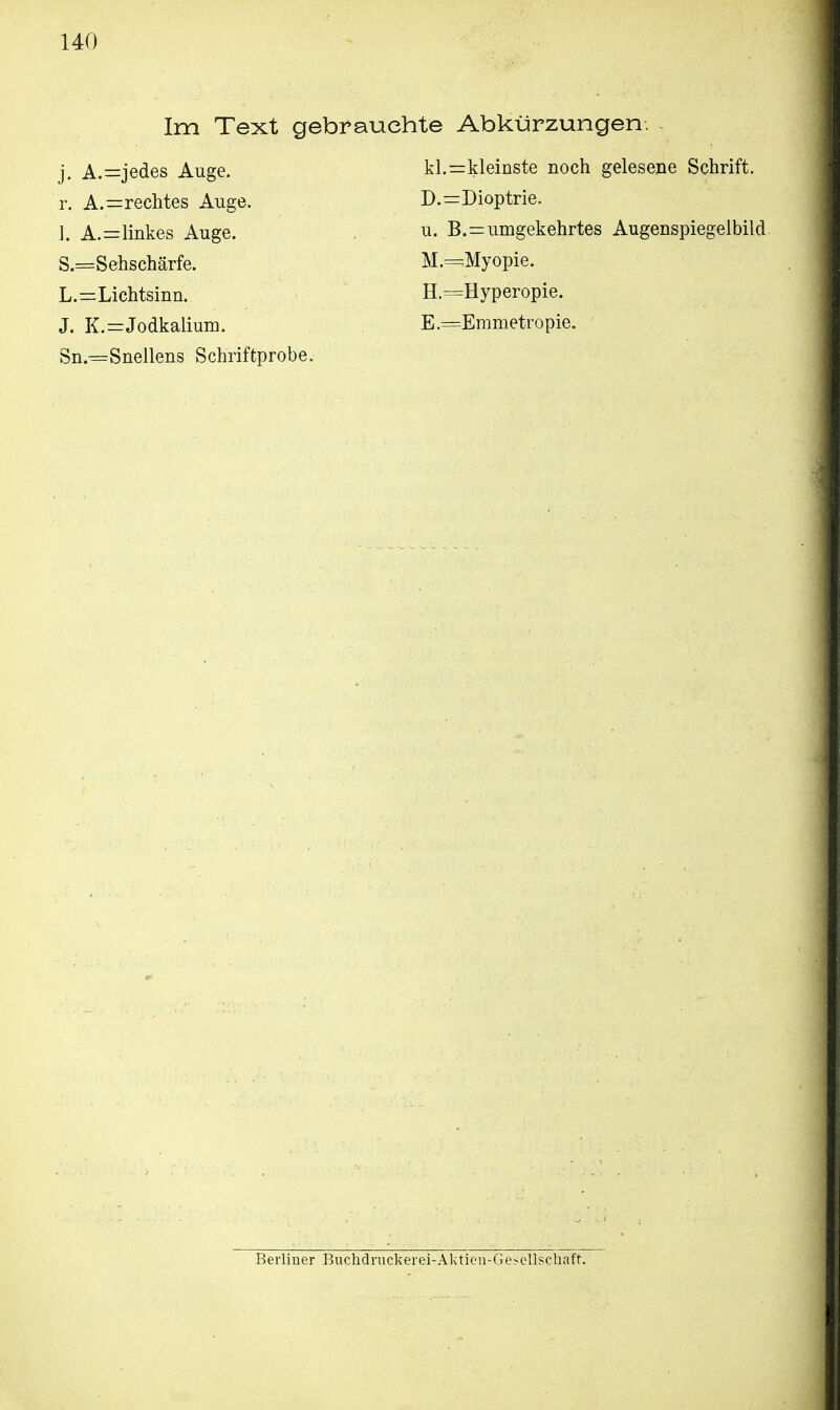 Im Text gebrauchte Abkürzungen. j. A.=jedes Auge. kl.=kleinste noch gelesene Schrift, r. Anrechtes Auge. D.=Dioptrie. 1. A.=linkes Auge. u. B.=umgekehrtes Augenspiegelbild S.=Sehschärfe. M.=Myopie. L.=Lichtsinn. H.=Hyperopie. J. K.=Jodkalium. E — Emmetropie. Sn.=Snellens Schriftprobe. Berliner Buchdruckerei-Aktien-Gesellschaft.