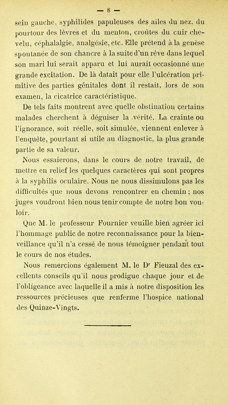 sein gauche, syphilides papuleuses des ailes du nez, du pourtour des lèvres et du menton, croûtes du cuir che- velu, céphalalgie, analgésie, etc. Elle prétend à la genèse spontanée de son chancre à la suite d'un rêve dans lequel son mari lui serait apparu et lui aurait occasionné une grande excitation. De là datait pour elle l'ulcération pri- mitive des parties génitales dont il restait, lors de son examen, la cicatrice caractéristique. De tels faits montrent avec quelle obstination certains malades cherchent à déguiser la .vérité. La crainte ou l'ignorance, soit réelle, soit simulée, viennent enlever à l'enquête, pourtant si utile au diagnostic, la plus grande partie de sa valeur. Nous essaierons, dans le cours de notre travail, de mettre en relief les quelques caractères qui sont propres à la syphilis oculaire. Nous ne nous dissimulons pas les difficultés que nous devons rencontrer en chemin ; nos juges voudront bien nous tenir compte de notre bon vou- loir. Que M. le professeur Fournier veuille bien agréer ici l'hommage public de notre reconnaissance pour la bien- veillance qu'il n'a cessé de nous témoigner pendant tout le cours de nos études. Nous remercions également M. le D' Fieuzal des ex- cellents conseils qu'il nous i3rodigue chaque jour et de l'obligeance avec laquelle il a mis à notre disposition les ressources précieuses que renferme l'hospice national des Quinze-Vingts.