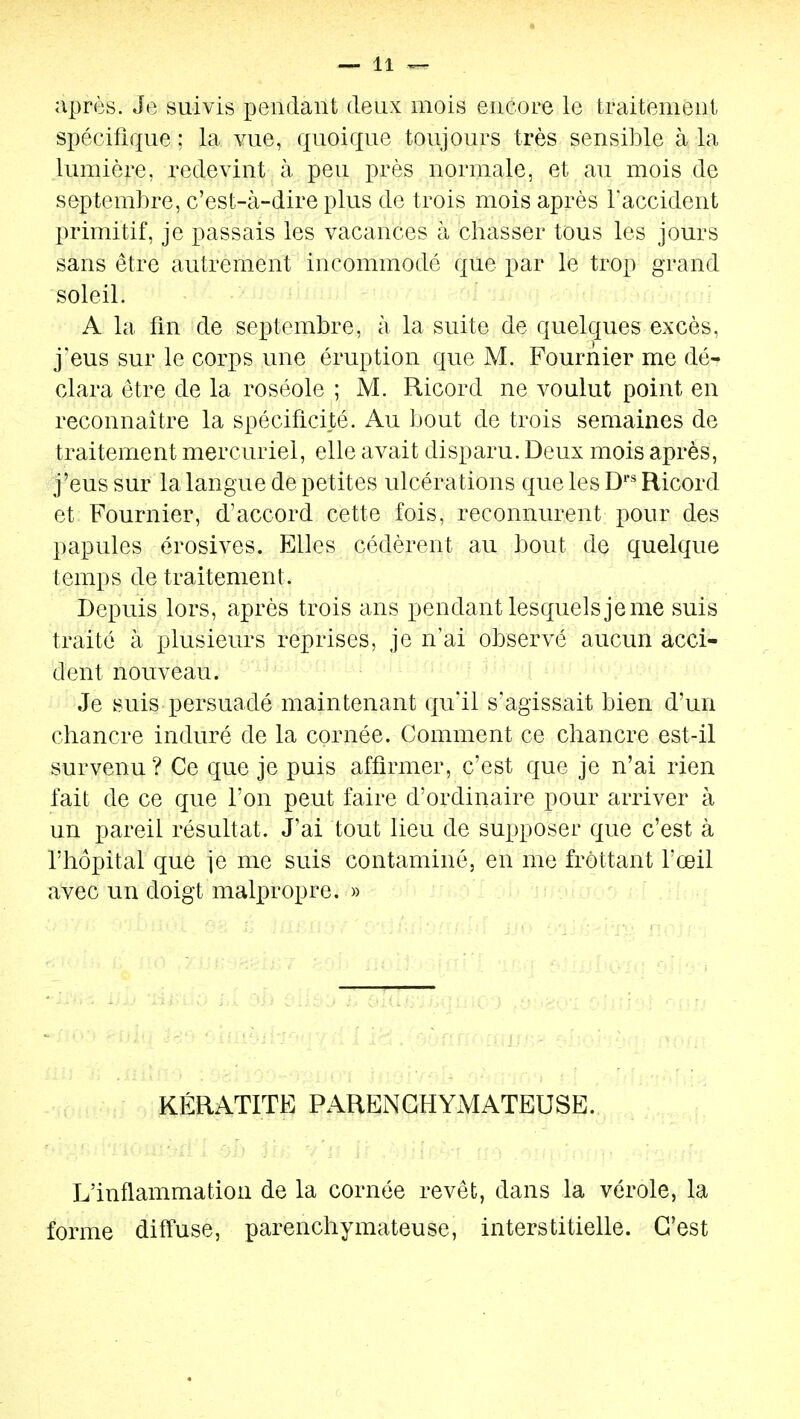 après. Je suivis iDendant deux mois encore le traitement spécifique ; la vue, quoique toujours très sensible à la lumière, redevint à peu près normale, et au mois de septembre, c'est-à-dire plus de trois mois après l'accident primitif, je passais les vacances à chasser tous les jours sans être autrement incommodé que par le trop grand soleil. A la fin de septembre, à la suite de quelques excès, j'eus sur le corps une éruption que M. Fournier me dér Clara être de la roséole ; M. Ricord ne voulut point en reconnaître la spécificité. Au bout de trois semaines de traitement mercuriel, elle avait disparu. Deux mois après, j'eus sur la langue de petites ulcérations que les D' Ricord et Fournier, d'accord cette fois, reconnurent pour des papules érosives. Elles cédèrent au bout de quelque temps de traitement. Depuis lors, après trois ans pendant lesquels je me suis traité à plusieurs reprises, je n'ai observé aucun acci- dent nouveau. ■ ■■■ V ■ 4 1. Je suis persuadé maintenant qu'il s'agissait bien d'un chancre induré de la cornée. Comment ce chancre est-il survenu? Ce que je puis affirmer, c'est que je n'ai rien fait de ce que l'on peut faire d'ordinaire pour arriver à un pareil résultat. J'ai tout lieu de supposer que c'est à l'hôpital que je me suis contaminé, en me frottant l'œil avec un doigt malpropre. » KÉRATITE PARENGHYMATEUSE. L'inflammation de la cornée revêt, dans la vérole, la forme diffuse, parenchymateuse, interstitielle. C'est