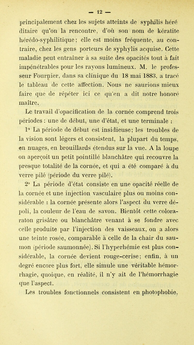 principalement chez les sujets atteints de sypliilis héré ditaire qu'on la rencontre, d'où son nom de kératite hérédo-syphilitique ; elle est moins fréquente, au con- traire, chez les gens porteurs de syphylis acquise. Cette maladie peut entraîner à sa suite des opacités tout à fait impénétrables pour les rayons lumineux. M. le profes- seur Fournier, dans sa clinique du 18 mai 1883, a tracé le tableau de cette affection. Nous ne saurions mieux faire que de répéter ici ce qu'en a dit notre honoré maître. Le travail d'opacification de la cornée comprend trois périodes : une de début, une d'état, et une terminale : 1 La période de début est insidieuse; les troubles de la vision sont légers et consistent, la plupart du temps, en nuages, en brouillards étendus sur la vue. A la loupe on aperçoit un petit pointillé blanchâtre qui recouvre la presque totalité de la cornée, et qui a été comparé à du verre pilé (période du verre pilé). 2*^ La période d'état consiste en une opacité réelle de la cornée et une injection vasculaire plus ou moins con- sidérable : la cornée présente alors l'aspect du verre dé- poli, la couleur de l'eau de savon. Bientôt cette colora- raton grisâtre ou blanchâtre venant à se fondre avec celle produite par l'injection des vaisseaux, on a alor& une teinte rosée, comparable à celle de la chair du sau- mon (période saumonnée). Si Thyperhémie est plus con- sidérable, la cornée devient rouge-cerise; enfin, à un degré encore plus fort, elle simule une véritable hémor- rhagie, quoique, en réalité, il n'y ait de l'hémorrhagie que l'aspect. Les troubles fonctionnels consistent en photophobie,