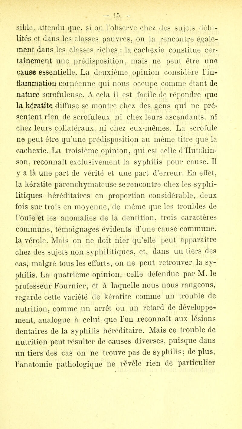 sible. attendu que. si on FoLserve chez des sujets débi- lités et dans les classes pauvres, on la rencontre égale- ment dans les classes riches : la cachexie constitue cer- tainement une prédisposition, mais ne peut être une cause essentielle. La deuxième. opinion considère l'in- flammation cornéenne qui nous occupe comme étant de nature scrofuleuse. A cela il est facile de répondre que la kératite diffuse se montre chez des gens qui ne pré- sentent rien de scrofuleux ni chez leurs ascendants, ni chez leurs collatéraux, ni chez eux-mêmes. La scrofule ne peut être qu'une prédisposition au môme titre que la cachexie. La troisième opinion, qui est celle d'Hutchin- son. reconnaît exclusivement la syphilis pour cause. Il y a là une part de vérité et une part d'erreur. En effet, la kératite parenchymateuse se rencontre chez les syphi- litiques héréditaires en proportion considérable, deux fois sur trois en moyenne, de même que les troubles de l'ouïe et les anomalies de la dentition, trois caractères communs, témoignages évidents d'une cause commune, la vérole. Mais on ne doit nier qu'elle peut apparaître chez des sujets non syphilitiques, et, dans un tiers des cas, malgré tous les efforts, on ne peut retrouver la sy- philis. La quatrième opinion, celle défendue par M. le professeur Fournier, et h laquelle nous nous rangeons, regarde cette variété de kératite comme un trouble de nutrition, comme un arrêt ou un retard de développe- ment, analogue à celui que l'on reconnaît aux lésions dentaires de la syphilis héréditaire. Mais ce trouble de nutrition peut résulter de causes diverses, puisque dans un tiers des cas on ne trouve pas de syphilis; de plus, l'anatomie pathologique ne révèle rien de particulier