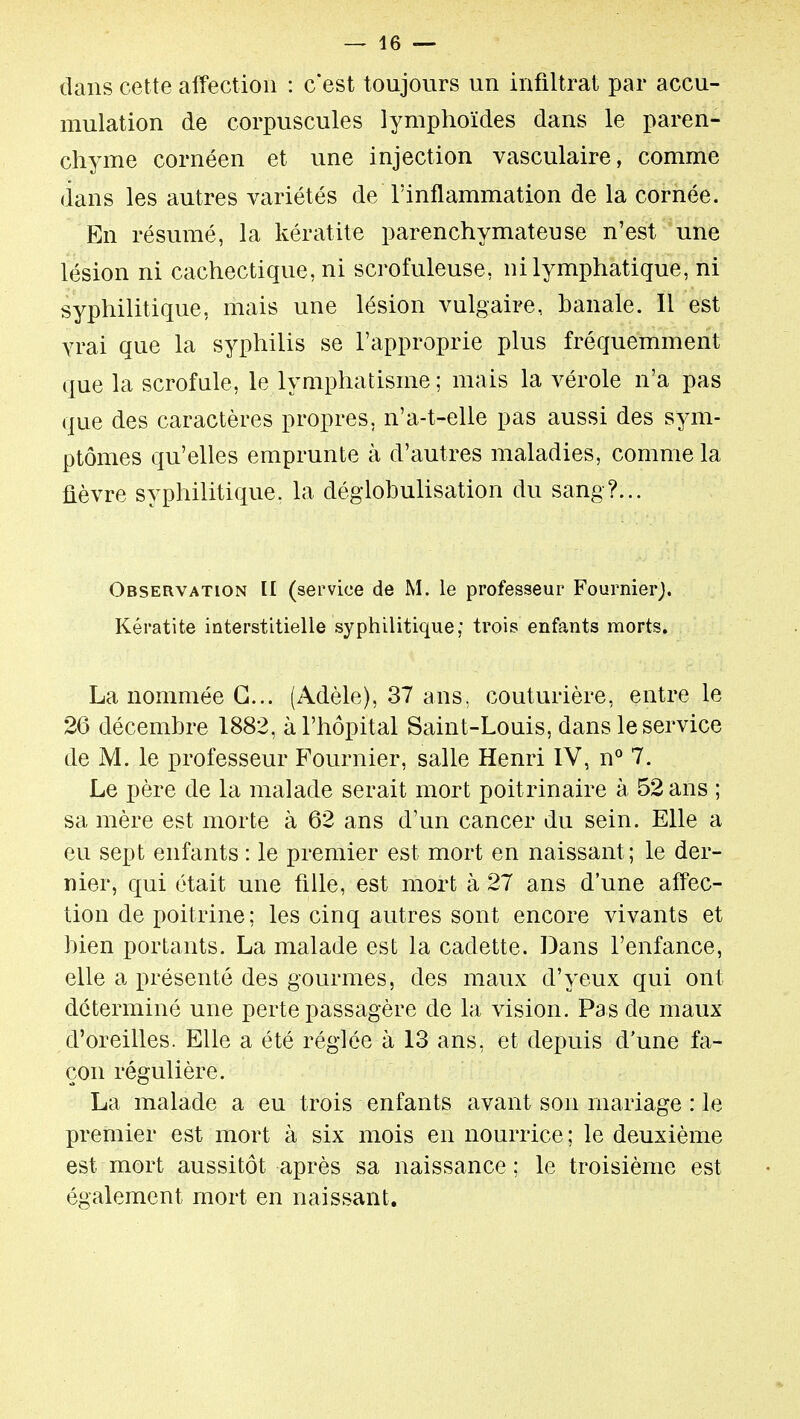 dans cette affection : c'est toujours un infiltrât par accu- mulation de corpuscules lymphoïdes dans le paren- chyme cornéen et une injection vasculaire, comme dans les autres variétés de l'inflammation de la cornée. En résumé, la kératite parenchymateuse n'est une lésion ni cachectique, ni scrofuleuse, ni lymphatique, ni syphilitique, mais une lésion vulgaire, banale. Il est vrai que la syphilis se l'approprie plus fréquemment que la scrofule, le lymphatisme ; mais la vérole n'a pas que des caractères propres, n'a-t-elle pas aussi des sym- ptômes qu'elles emprunte à d'autres maladies, comme la fièvre syphilitique, la déglobulisation du sang?... Observation II (service de M. le professeur Fournierj. Kératite interstitielle syphilitique; trois enfants morts. La nommée G... (Adèle), 37 ans, couturière, entre le 26 décembre 1882, à l'hôpital Saint-Louis, dans le service de M. le professeur Fournier, salle Henri IV, n° 7. Le père de la malade serait mort poitrinaire à 52 ans ; sa mère est morte à 62 ans d'un cancer du sein. Elle a eu sept enfants : le premier est mort en naissant; le der- nier, qui était une fille, est mort à 27 ans d'une affec- tion de poitrine; les cinq autres sont encore vivants et bien portants. La malade est la cadette. Dans l'enfance, elle a présenté des gourmes, des maux d'yeux qui ont déterminé une perte passagère de la vision. Pas de maux d'oreilles. Elle a été réglée à 13 ans, et depuis d'une fa- çon régulière. La malade a eu trois enfants avant son mariage : le premier est mort à six mois en nourrice; le deuxième est mort aussitôt après sa naissance; le troisième est également mort en naissant.