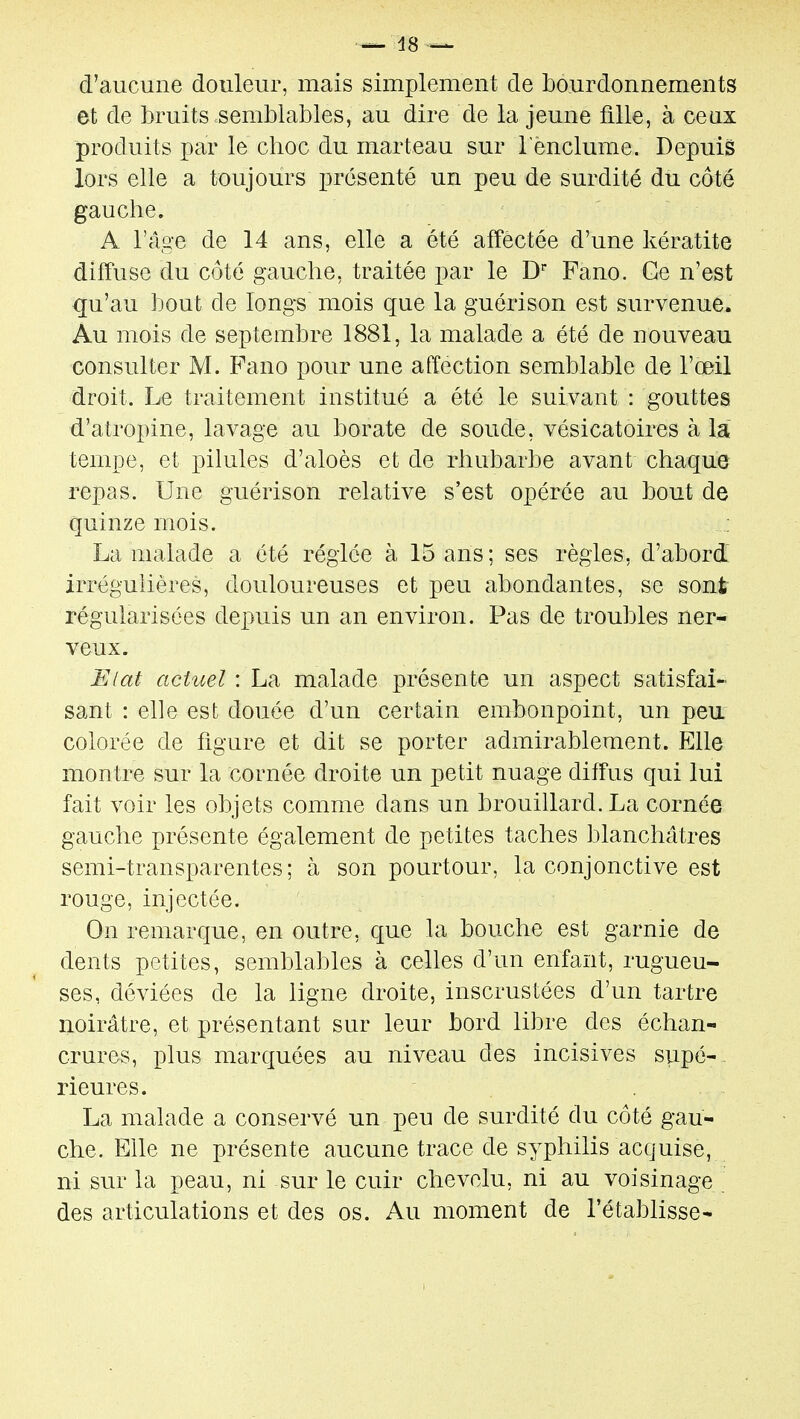 d'aucune douleur, mais simplement de bourdonnements et de bruits semblables, au dire de la jeune fille, à ceax produits par le choc du marteau sur l'enclume. Depuis lors elle a toujours présenté un peu de surdité du côté gauche. A l'âge de 14 ans, elle a été affectée d'une kératite diffuse du côté gauche, traitée par le D* Fano. Ge n'est qu'au bout de longs mois que la guérison est survenue. Au mois de septembre 1881, la malade a été de nouveau consulter M. Pano pour une affection semblable de l'œil droit. Le traitement institué a été le suivant : gouttes d'atropine, lavage au borate de soude, vésicatoires à la tempe, et pilules d'aloès et de rhubarbe avant chaque repas. Une guérison relative s'est opérée au bout de quinze mois. La malade a été réglée à 15 ans; ses règles, d'abord irrégulières, douloureuses et peu abondantes, se sont régularisées depuis un an environ. Pas de troubles ner- veux. Elat acHœl : La malade présente un aspect satisfai- sant : elle est douée d'un certain embonpoint, un peu colorée de figure et dit se porter admirablement. Elle montre sur la cornée droite un petit nuage diffus qui lui fait voir les objets comme dans un brouillard. La cornée gauche présente également de petites taches blanchâtres semi-transparentes; à son pourtour, la conjonctive est rouge, injectée. On remarque, en outre, que la bouche est garnie de dents petites, semblables à celles d'un enfant, rugueu- ses, déviées de la ligne droite, inscrustées d'un tartre noirâtre, et présentant sur leur bord libre des échan- crures, plus marquées au niveau des incisives supé-- rieures. La malade a conservé un peu de surdité du côté gau- che. Elle ne présente aucune trace de syphilis acquise, ni sur la peau, ni sur le cuir chevelu, ni au voisinage . des articulations et des os. Au moment de l'établisse-