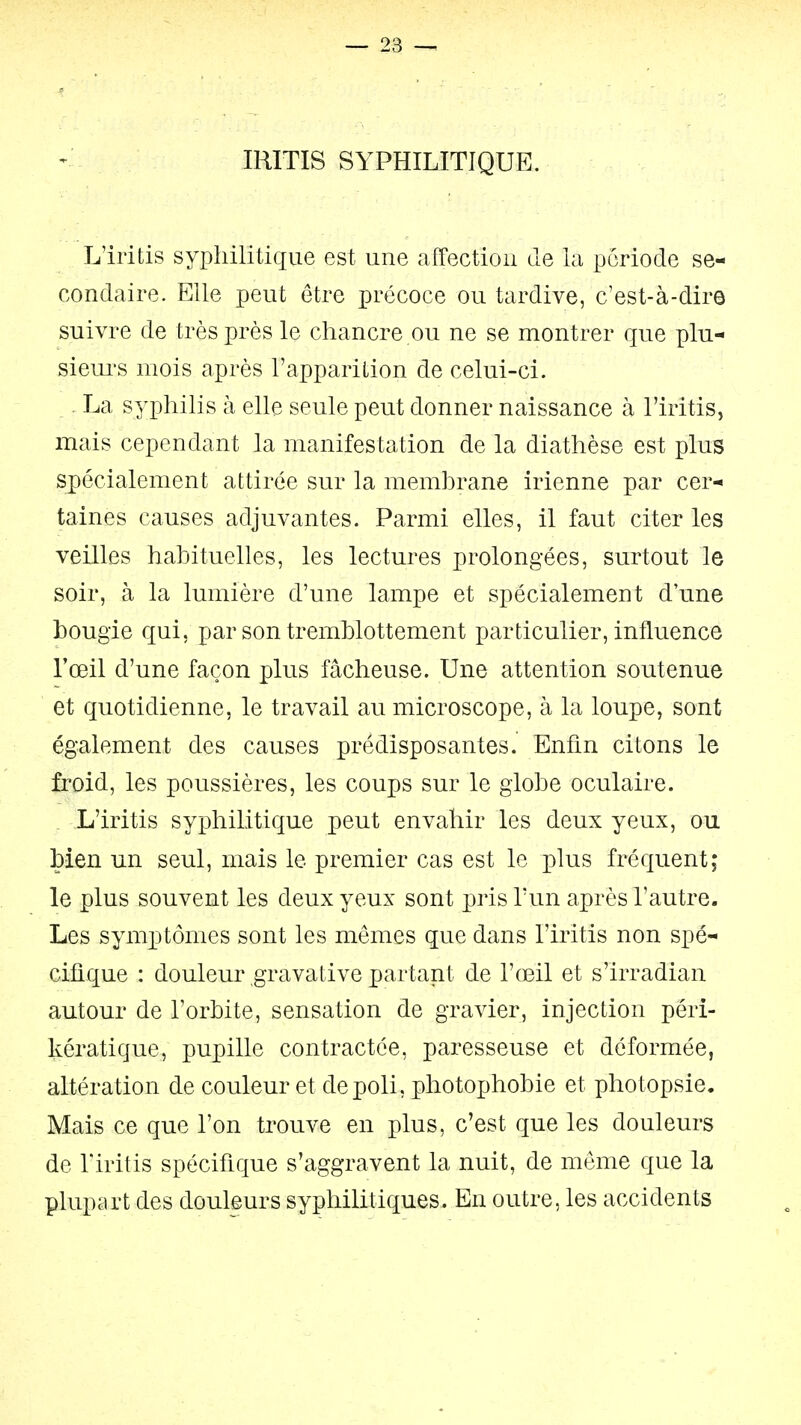 IRITIS SYPHILITIQUE. L'iritis syphilitique est une affection de la période se- condaire. Elle peut être précoce ou tardive, c'est-à-dire suivre de très près le chancre ou ne se montrer que plu- sieui's mois après l'apparition de celui-ci. La syphilis à elle seule peut donner naissance à l'iritis, mais cependant la manifestation de la diathèse est plus spécialement attirée sur la membrane irienne par cer- taines causes adjuvantes. Parmi elles, il faut citer les veilles habituelles, les lectures prolongées, surtout le soir, à la lumière d'une lampe et spécialement d'une bougie qui, par son tremblottement particulier, influence l'œil d'une façon plus fâcheuse. Une attention soutenue et quotidienne, le travail au microscope, à la loupe, sont également des causes prédisposantes. Enfin citons le froid, les poussières, les coups sur le globe oculaire. L'iritis syphilitique peut envahir les deux yeux, ou bien un seul, mais le premier cas est le plus fréquent; le plus souvent les deux yeux sont pris l'un après l'autre. Les symptômes sont les mêmes que dans l'iritis non spé- cifique : douleur gravative partant de l'œil et s'irradian autour de l'orbite, sensation de gravier, injection péri- kératique, pupille contractée, paresseuse et déformée, altération de couleur et dépoli, photophobie et photopsie. Mais ce que l'on trouve en plus, c'est que les douleurs de riritis spécifique s'aggravent la nuit, de môme que la plupart des douleurs syphilitiques. En outre, les accidents