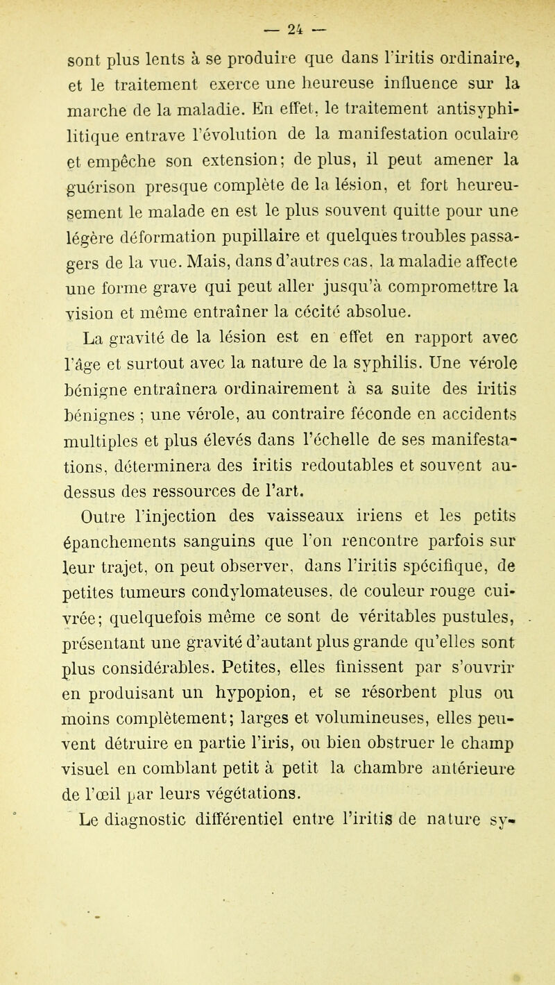 sont plus lents à se produire que dans Tiritis ordinaire, et le traitement exerce une heureuse influence sur la marche de la maladie. En effet, le traitement antisyphi- litique entrave l'évolution de la manifestation oculaire et empêche son extension; déplus, il peut amener la guérison presque complète de la lésion, et fort heureu- sement le malade en est le plus souvent quitte pour une légère déformation pupillaire et quelques troubles passa- gers de la vue. Mais, dans d'autres cas. la maladie affecte une forme grave qui peut aller jusqu'à compromettre la vision et même entraîner la cécité absolue. La gravité de la lésion est en effet en rapport avec l'âge et surtout avec la nature de la syphilis. Une vérole bénigne entraînera ordinairement à sa suite des iritis bénignes ; une vérole, au contraire féconde en accidents multiples et plus élevés dans l'échelle de ses manifesta- tions, déterminera des iritis redoutables et souvent au- dessus des ressources de l'art. Outre l'injection des vaisseaux iriens et les petits épanchements sanguins que l'on rencontre parfois sur leur trajet, on peut observer, dans l'iritis spécifique, de petites tumeurs condylomateuses, de couleur rouge cui- vrée; quelquefois même ce sont de véritables pustules, présentant une gravité d'autant plus grande qu'elles sont plus considérables. Petites, elles finissent par s'ouvrir en produisant un hypopion, et se résorbent plus ou moins complètement; larges et volumineuses, elles peu- vent détruire en partie l'iris, ou bien obstruer le champ visuel en comblant petit à petit la chambre antérieure de l'œil par leurs végétations. Le diagnostic différentiel entre l'iritis de nature sy-