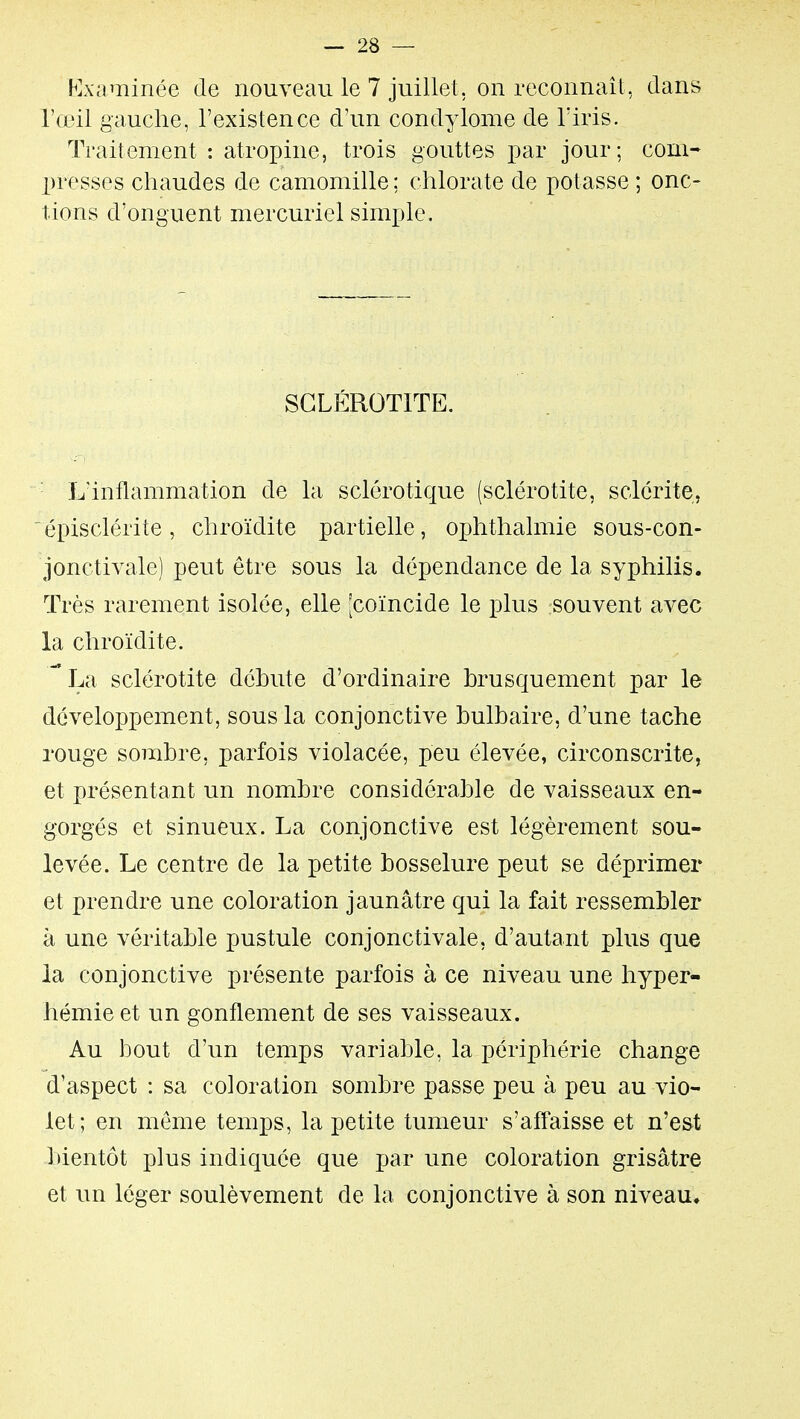 F]xaminée de nouveau le 7 juillet, on reconnaît, dans l'œil gauche, l'existence d'un condylome de l'iris. Traitement : atropine, trois gouttes par jour; com- presses chaudes de camomille ; chlorate de potasse ; onc- tions d'onguent mercuriel simple. SGLÉROTITE. L'inflammation de la sclérotique (sclérotite, sclérite, épisclérite, chroïdite partielle, ojjhthalmie sous-con- jonctivale) peut être sous la dépendance de la syphilis. Très rarement isolée, elle [coïncide le plus souvent avec la chroïdite. La sclérotite débute d'ordinaire brusquement par le développement, sous la conjonctive bulbaire, d'une tache rouge sombre, parfois violacée, peu élevée, circonscrite, et présentant un nombre considérable de vaisseaux en- gorgés et sinueux. La conjonctive est légèrement sou- levée. Le centre de la petite bosselure peut se déprimer et prendre une coloration jaunâtre qui la fait ressembler à une véritable pustule conjonctivale, d'autant plus que la conjonctive présente parfois à ce niveau une hyper- hémie et un gonflement de ses vaisseaux. Au bout d'un temps variable, la périphérie change d'aspect : sa coloration sombre passe peu à peu au vio- let; en même temps, la petite tumeur s'affaisse et n'est bientôt plus indiquée que par une coloration grisâtre et un léger soulèvement de la conjonctive à son niveau.