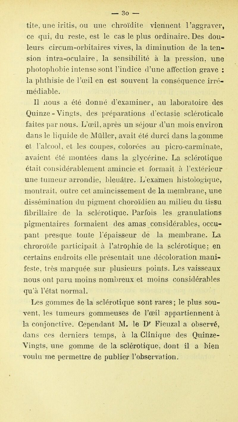 tite, une iritis, OU une chroïdite viennent l'aggraver, ce qui, du reste, est le cas le plus ordinaire. Des dou- leurs circum-orbitaires vives, la diminution de la ten- sion intra-oculaire, la sensibilité à la pression, une photophobie intense sont l'indice d'une affection grave : la phthisie de l'œil en est souvent la conséquence irré- médiable. Il nous a été donné d'examiner, au laboratoire des Quinze-Vingts, des préparations d'ectasie scléroticale faites par nous. L'œil, après un séjour d'un mois environ dans le liquide de Mûller, avait été durci dans la gomme et l'alcool, et les coupes, colorées au picro-carminate, avaient été montées dans la glycérine. La sclérotique était considéJ-ablement amincie et formait à l'extérieur une tumeur arrondie, bleuâtre. L'examen histologique, montrait, outre cet amincissement de la membrane, une dissémination du pigment choroïdien au milieu du tissu fibrillaire de la sclérotique. Parfois les granulations pigmentaires formaient des amas considérables, occu- pant presque toute l'épaisseur de la membrane. La chroroïde participait à l'atrophie de la sclérotique ; en certains endroits elle présentait une décoloration mani- feste, très marquée sur plusieurs points. Les vaisseaux nous ont paru moins nombreux et moins considérables qu'à l'état normal. Les gommes de la sclérotique sont rares ; le plus sou- vent, les tumeurs gommeuses de l'œil appartiennent à la conjonctive. Cependant M. le D Fieuzal a observé, dans ces derniers temps, à la Clinique des Quinze- Vingts, une gomme de la sclérotique, dont il a bien voulu me permettre de publier l'observation.