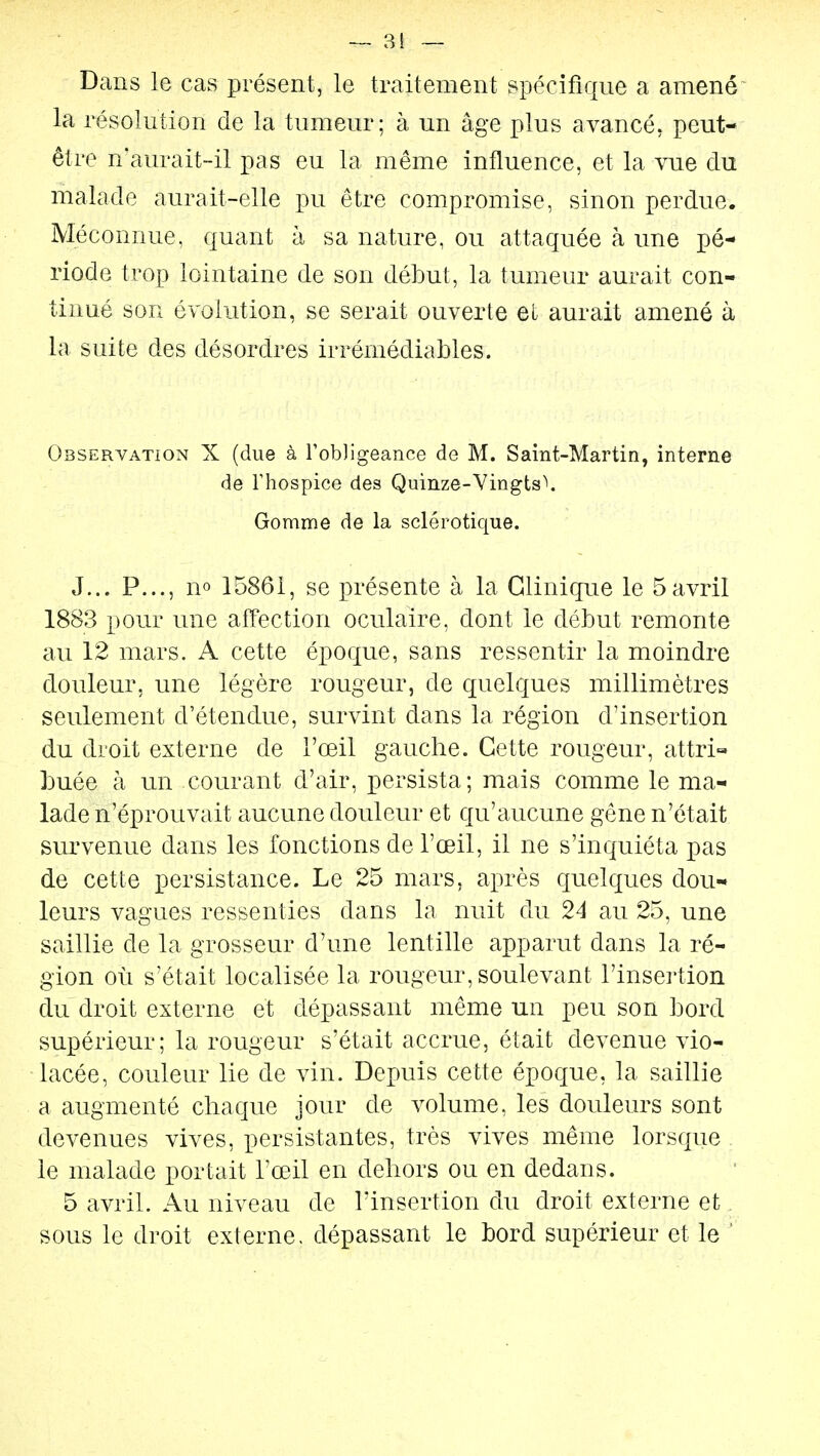 — 81 — Dans le cas présent, le traitement spécifique a amené^ la résolution de la tumeur; à un âge plus avancé, peut- être n'aurait-il pas eu la même influence, et la vue clu malade aurait-elle pu être compromise, sinon perdue. Méconnue, quant h sa nature, ou attaquée à une pé- riode trop lointaine de son début, la tumeur aurait con- tinué son évolution, se serait ouverte et aurait amené à la suite des désordres irrémédiables. Observation X (due à robJigeance de M. Saint-Martin, interne de rhospice des Quinze-Vingts\ Gomme de la sclérotique. J... P..., no 15861, se présente à la Clinique le 5avril 1883 pour une affection oculaire, dont le début remonte au 12 mars. A cette époque, sans ressentir la moindre douleur, une légère rougeur, de quelques millimètres seulement d'étendue, survint dans la région d'insertion du droit externe de l'œil gauche. Cette rougeur, attri- buée à un courant d'air, persista; mais comme le ma- lade n'éprouvait aucune douleur et qu'aucune gêne n'était survenue dans les fonctions de l'oeil, il ne s'inquiéta pas de cette persistance. Le 25 mars, après quelques dou- leurs vagues ressenties dans la nuit du 24 au 25, une saillie de la grosseur d'une lentille apparut dans la ré- gion où s'était localisée la rougeur, soulevant l'insei-tion du droit externe et dépassant même un peu son bord supérieur; la rougeur s'était accrue, était devenue vio- lacée, couleur lie de vin. Depuis cette époque, la saillie a augmenté chaque jour de volume, les douleurs sont devenues vives, persistantes, très vives même lorsque le malade portait l'œil en dehors ou en dedans. 5 avril. Au niveau de l'insertion du droit externe et. sous le droit externe, dépassant le bord supérieur et le '