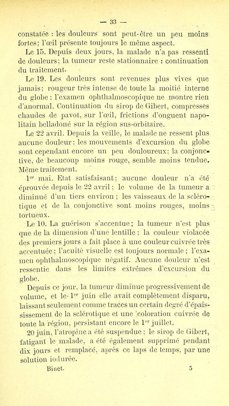 constatée : les douleurs sont peut-être un peu moins fortes; l'œil présente toujours le même aspect. Le 15. Depuis deux jours, la malade n'a pas ressenti de douleurs : la tumeui- reste stationnaire : continuation du traitement. Le 19. Les douleurs sont revenues lAus vives que jamais; rougeur très intense de toute la moitié interne du globe : l'examen ophthalmoscopique ne montre rien d'anormal. Continuation du sirop de Gibert, comx3resses chaudes de pavot, sur l'œil, frictions d'onguent napo- litain belladoné sur la région sus-orbitaire. Le 22 avril. Depuis la veille, le malade ne ressent plus aucune douleur ; les mouvements d'excursion du globe sont cependant encore un peu douloureux; la conjonc- tive, de beaucoup moins rouge, semble moins tendue. Même traitement. V mai. Etat satisfaisant ; aucune douleur na été éprouvée depuis le 22 avril ; le volume de la tumeur a diminué d'un tiers environ ; les vaisseaux de la scléro- tique et de la conjonctive sont moins rouges, moins -. tortueux. Le 10. La guérison s'accentue ; la tumeur n'est plus que de la dimension d'une lentille ; la couleur violacée des premiers jours a fait place à une couleur cuivrée très accentuée; l'acuité visuelle est toujours normale ; l'exa- men oplithalmoscopique négatif. Aucune douleur n'est ressentie dans les limites extrêmes d'excursion du globe. Depuis ce jour, la tumeur diminue progressivement de volume, et le« 1 juin elle avait complètement disparu, laissant seulement comme traces un certain degré d'épais^ sissement de la sclérotique et une 'coloration cuivrée de toute la région, persistant encore le l*^ juillet. 20 juin, l'atropine a été suspendue ; le sirop de Gibert, fatigant le malade, a été également supprimé pendant dix jours et remplacé, après ce laps de temps, par une solution iodurée. Binet. 5