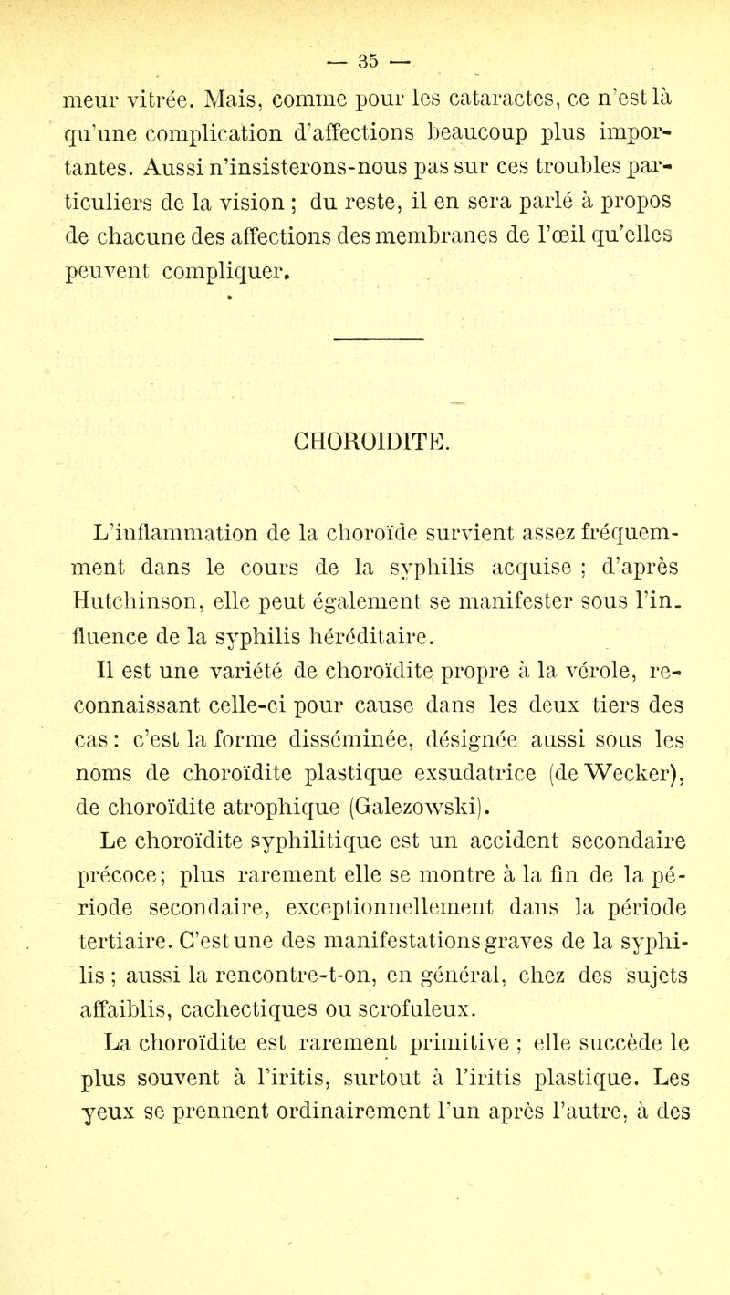 meiir vitrée. Mais, comme pour les cataractes, ce n'est là qu'une complication d'affections beaucoup plus impor- tantes. Aussi n'insisterons-nous pas sur ces troubles par- ticuliers de la vision ; du reste, il en sera parlé à propos de chacune des affections des membranes de l'œil qu'elles peuvent compliquer. GHOROIDITE. L'inflammation de la choroïde survient assez fréquem- ment dans le cours de la syphilis acquise ; d'après Hutchinson, elle peut également se manifester sous l'in. fluence de la syphilis héréditaire. Il est une variété de choroïdite propre à la vérole, re- connaissant celle-ci pour cause dans les deux tiers des cas : c'est la forme disséminée, désignée aussi sous les noms de choroïdite plastique exsudatrice (de Wecker), de choroïdite atrophique (Galezowski). Le choroïdite syphilitique est un accident secondaire précoce; plus rarement elle se montre à la fin de la pé- riode secondaire, exceptionnellement dans la période tertiaire. C'est une des manifestations graves de la syphi- lis ; aussi la rencontre-t-on, en général, chez des sujets affaiblis, cachectiques ou scrofuleux. La choroïdite est rarement primitive ; elle succède le plus souvent à Tiritis, surtout à l'iritis plastique. Les yeux se prennent ordinairement l'un après l'autre, à des