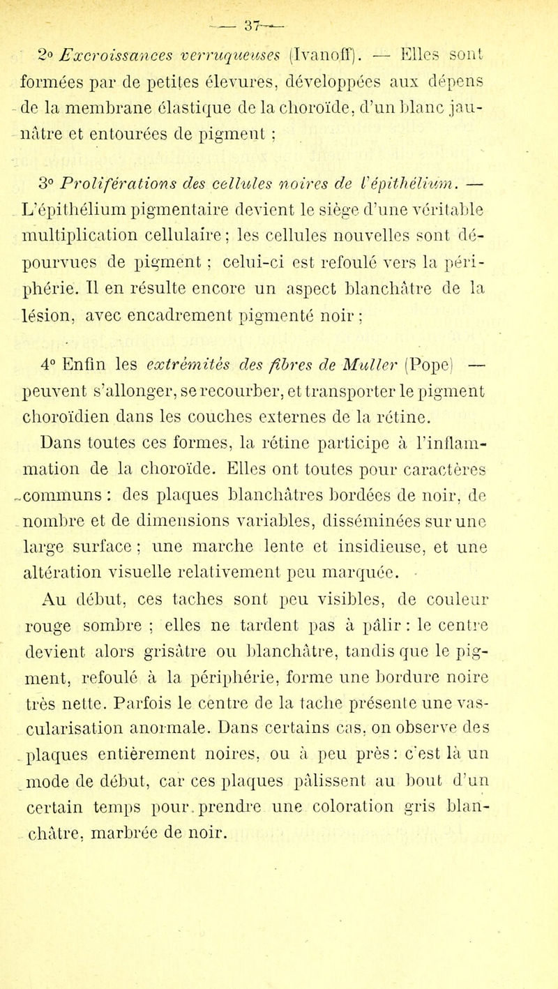 37^— 2^ Excroissances verriiqueuses (Ivanoff). — Elles sont formées par de x^etites élevures, développées aux dépens de la membrane élastique de la choroïde, d'un Liane jau- nâtre et entourées de pigment ; 3° Proliférations des celhdes noires de L'épithélium. — L'épithélium pigmentaire devient le siège d'une véritable multiplication cellulaire ; les cellules nouvelles sont dé- pourvues de pigment ; celui-ci est refoulé vers la péri- phérie. Il en résulte encore un aspect blanchâtre de la lésion, avec encadrement pigmenté noir ; 4° Enfin les extrémités des fibres de MuUer (Pope) — peuvent s'allonger, se recourber, et transporter le pigment choroïdien dans les couches externes de la rétine. Dans toutes ces formes, la rétine participe à l'inflam- mation de la choroïde. Elles ont toutes pour caractères .communs : des plaques blanchâtres bordées de noir, de nombre et de dimensions variables, disséminées sur une large surface ; une marche lente et insidieuse, et une altération visuelle relativement peu marquée. Au début, ces taches sont peu visibles, de couleur rouge sombre ; elles ne tardent pas à pâlir : le centre devient alors grisâtre ou blanchâtre, tandis que le pig- ment, refoulé à la périphérie, forme une bordure noire très nette. Parfois le centre de la tache présente une vas- cularisation anormale. Dans certains cas, on observe des .plaques entièrement noires, ou à peu près: c'est là un mode de début, car ces plaques pâlissent au bout d'un certain temps pour.prendre une coloration gris blan- châtre, marbrée de noir.