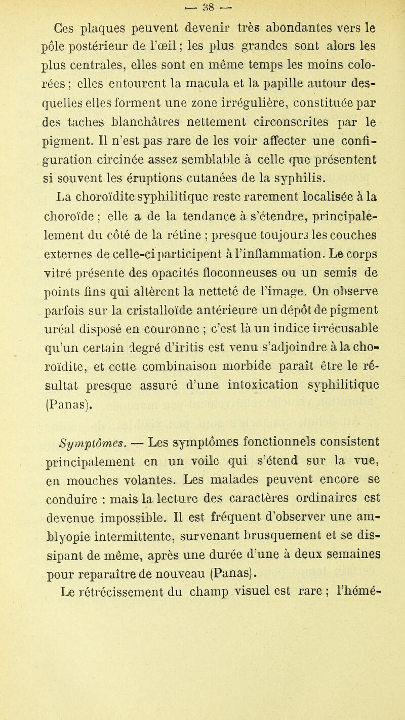 Ces plaques peuvent devenir très abondantes vers le pôle postérieur de l'œil ; les plus grandes sont alors les plus centrales, elles sont en même temps les moins colo- rées ; elles entourent la macula et la papille autour des- quelles elles forment une zone irrégulière, constituée par des taches blanchâtres nettement circonscrites par le pigment. Il n'est pas rare de les voir affecter une confi- guration circinée assez semblable à celle que présentent si souvent les éruptions cutanées de la syphilis. La choroïdite syphilitique reste rarement localisée à la choroïde ; elle a de la tendance à s'étendre, principale- lement du côté de la rétine ; presque toujours les couches externes de celle-ci participent à l'inflammation. Le corps vitré présente des opacités floconneuses ou un semis de points fins qui altèrent la netteté de l'image. On observe parfois sur la cristalloïde antérieure un dépôt de pigment uréal disposé en couronne ; c'est là un indice irrécusable qu'un certain degré d'iritis est venu s'adjoindre à la cho- roïdite, et cette combinaison morbide paraît être le ré- sultat presque assure d'une intoxication syphilitique (Panas). Symptômes. — Les symptômes fonctionnels consistent principalement en un voile qui s'étend sur la vue, en mouches volantes. Les malades peuvent encore se conduire : mais la lecture des caractères ordinaires est devenue impossible. Il est fréquent d'observer une am- blyopie intermittente, survenant brusquement et se dis- sipant de même, après une durée d'une à deux semaines pour reparaître de nouveau (Panas). Le rétrécissement du champ visuel est rare ; l'hémé-