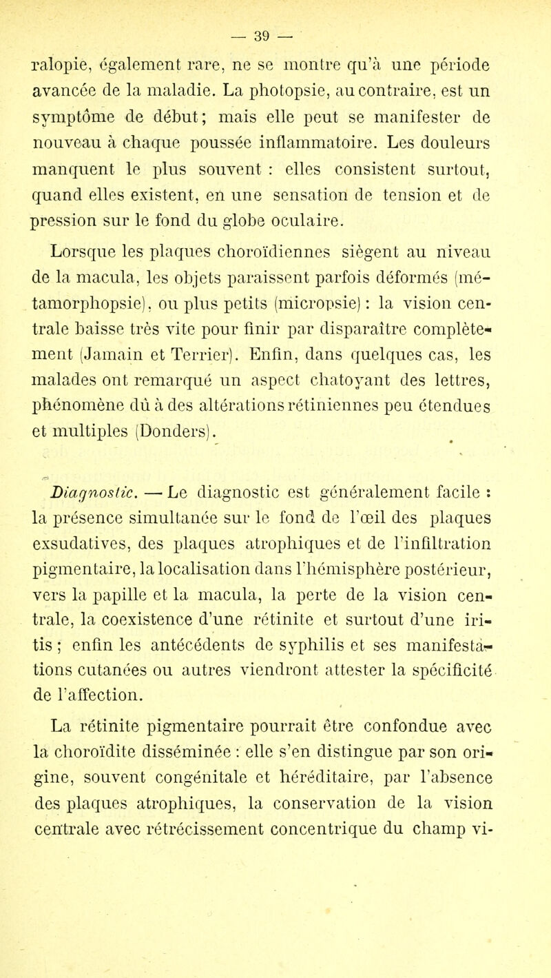 ralopie, également rare, ne se montre qu'à une période avancée de la maladie. La photopsie, au contraire, est un symptôme de début; mais elle peut se manifester de nouveau à chaque poussée inflammatoire. Les douleurs manquent le plus souvent : elles consistent surtout, quand elles existent, en une sensation de tension et de pression sur le fond du globe oculaire. Lorsque les plaques choroïdiennes siègent au niveau de la macula, les objets paraissent parfois déformés (mé- tamorphopsie), ou plus petits (micropsie) : la vision cen- trale baisse très vite pour finir par disparaître complète- ment (Jamain et Terrier). Enfin, dans quelques cas, les malades ont remarqué un aspect chatoyant des lettres, phénomène dû à des altérations rétiniennes peu étendues et multiples (Donders). Diagnostic. —■ Le diagnostic est généralement facile : la présence simultanée sur le fond de l'œil des plaques exsudatives, des plaques atrophiques et de l'infiltration pigmentaire, la localisation dans riiémisphère postérieur, vers la papille et la macula, la perte de la vision cen- trale, la coexistence d'une rétinite et surtout d'une iri- tis ; enfin les antécédents de syphilis et ses manifestar- tions cutanées ou autres viendront attester la spécificité de l'affection. La rétinite pigmentaire pourrait être confondue avec la choroïdite disséminée : elle s'en distingue par son ori- gine, souvent congénitale et héréditaire, par l'absence des plaques atrophiques, la conservation de la vision centrale avec rétrécissement concentrique du champ vi-