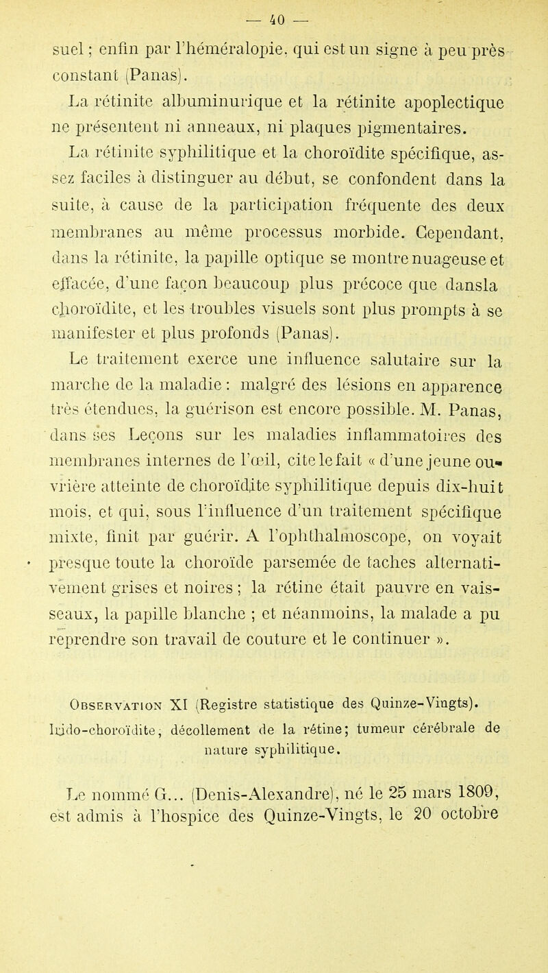 suel ; enfin par l'héméralopie: qui est un signe à peu près constant (Panas). La rétinite albuminurique et la rétinite apoplectique ne présentent ni anneaux, ni plaques pigmentaires. La rétinite syphilitique et la clioroïdite spécifique, as- sez faciles à distinguer au début, se confondent dans la suite, à cause de la participation fréquente des deux membranes au même processus morbide. Cependant, dans la rétinite, la papille optique se montre nuageuse et effacée, d'une façon beaucoup plus précoce que dansla clioroïdite, et les troubles visuels sont plus prompts à se manifester et plus profonds (Panas). Le traitement exerce une influence salutaire sur la marche de la maladie : malgré des lésions en apparence très étendues, la guérison est encore possible. M. Panas, dans ses Leçons sur les maladies inflammatoires des membranes internes de l'œil, cite le fait « d'une jeune ou* vrière atteinte de choroïdite syphilitique depuis dix-huit mois, et qui, sous l'influence d'un traitement spécifique mixte, finit par guérir. A l'ophthalmoscope, on voyait • presque toute la choroïde parsemée de taches alternati- vement grises et noires ; la rétine était pauvre en vais- seaux, la papille blanche ; et néanmoins, la malade a pu reprendre son travail de couture et le continuer ». Observation XI (Registre statistique des Quinze-Vingts). Iddo-choroïdite, décollement de la rétine; tumeur cérébrale de nature syphilitique. Le nommé G... (Denis-x\lexandre), né le 25 mars 1809, est admis à l'hospice des Quinze-Vingts, le 20 octobre