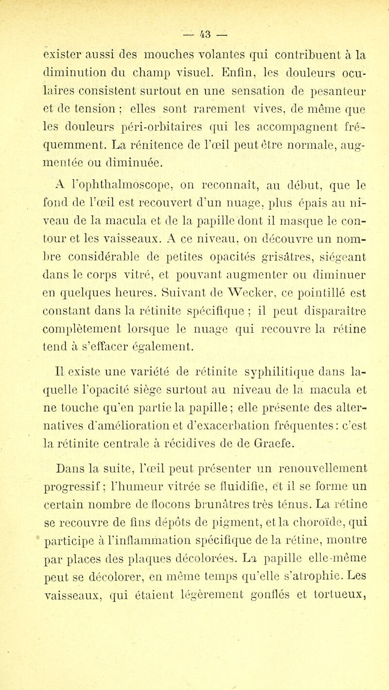 exister aussi des mouches volantes qui contribuent à la diminution du champ visuel. Enfin, les douleurs ocu- laires consistent surtout en une sensation de pesanteur et de tension ; elles sont rarement vives, de même que les douleurs péri-orbitaires qui les accompagnent fré- quemment. La rénitence de l'œil peut être normale, aug- mentée ou diminuée. A rophthalmoscope, on reconnaît, au début, que le fond de l'œil est recouvert d'un nuage, plus épais au ni- veau de la macula et de la papille dont il masque le con- tour et les vaisseaux. A ce niveau, on découvre un nom- lire considérable de petites opacités grisâtres, siégeant dans le corps vitré, et pouvant augmenter ou diminuer en quelques heures. Suivant de Wecker, ce pointillé est constant dans la rétinite spécifique ; il peut disparaître complètement lorsque le nuage qui recouvre la rétine tend à s'effacer également. Il existe une variété de rétinite syphilitique dans la- quelle l'opacité siège surtout au niveau de la macula et ne touche qu'en partie la papille ; elle présente des alter- natives d'amélioration et d'exacerbation fréquentes : c'est la rétinite centrale à récidives de de Graefe. Dans la suite, Tœ^il peut présenter un renouvellement progressif ; l'humeur vitrée se fluidifie, et il se forme un certain nombre de flocons brunâtres très ténus. La rétine se recouvre de fins dépôts de pigment, et la choroïde, qui participe à l'inflammation spécifique de la rétine, montre par places des plaques décolorées. La papille elle-même peut se décolorer, en môme temps qu'elle s'atrophie. Les vaisseaux, qui étaient légèrement gonflés et tortueux,