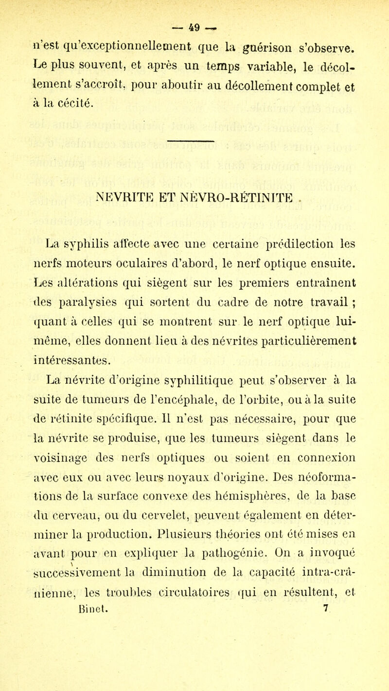 n'est qu'exceptionnellement que la guérison s'observe. Le plus souvent, et après un temps variable, le décol- lement s'accroît, pour aboutir au décollement complet et à la cécité. NEVRITE ET NÈVRO-RÉTINITE . La syphilis affecte avec une certaine prédilection les nerfs moteurs oculaires d'abord, le nerf optique ensuite. Les altérations qui siègent sur les premiers entraînent tles paralysies qui sortent du cadre de notre travail ; quant à celles qui se montrent sur le nerf optique lui- même, elles donnent lieu à des névrites particulièrement intéressantes. La névrite d'origine syphilitique peut s'observer à la suite de tumeurs de l'encéphale, de l'orbite, ou à la suite de rétinite spécifique. Il n'est pas nécessaire, pour que la névrite se produise, que les tumeurs siègent dans le voisinage des nerfs optiques ou soient en connexion avec eux ou avec leurs noyaux d'origine. Des néoforma- tions de la surface convexe des hémisphères, de la base du cerveau, ou du cervelet, peuvent également en déter- miner la production. Plusieurs théories ont été mises en avant pour en expliquer la patliogénie. On a invoqué successivement la diminution de la capacité intra-crâ- nienne, les troubles circulatoires (jui en résultent, et Binet. 7