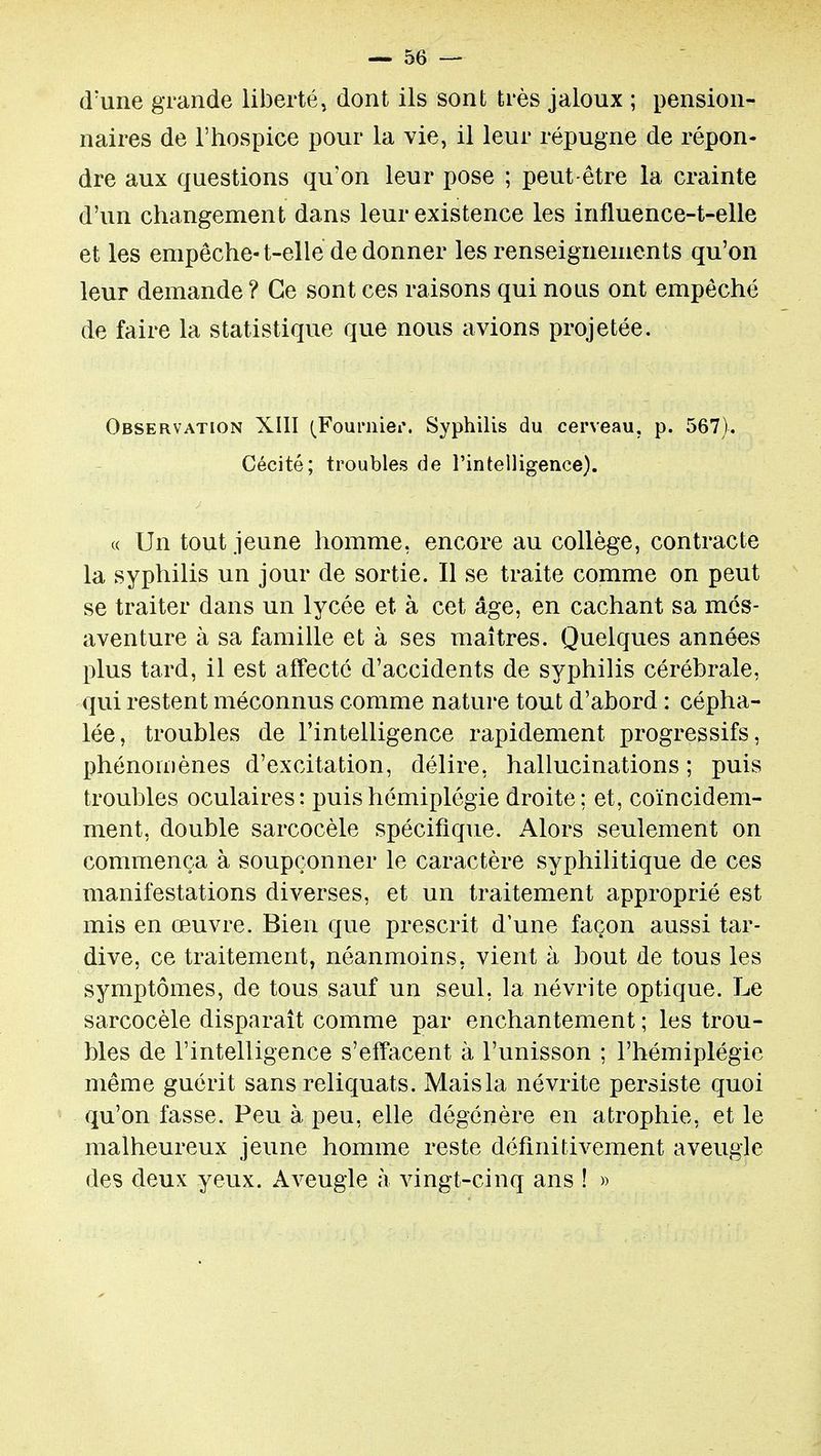 d'une grande liberté, dont ils sont très jaloux ; pension- naires de l'hospice pour la vie, il leur répugne de répon- dre aux questions qu'on leur pose ; peut-être la crainte d'un changement dans leur existence les influence-t-elle et les empêche-t-elle de donner les renseignements qu'on leur demande ? Ce sont ces raisons qui nous ont empêché de faire la statistique que nous avions projetée. Observation XIII (^Fournier. Syphilis du cerveau, p. 567). Cécité; troubles de l'intelligence). (( Un tout jeune homme, encore au collège, contracte la syphilis un jour de sortie. Il se traite comme on peut se traiter dans un lycée et à cet âge, en cachant sa més- aventure à sa famille et à ses maîtres. Quelques années plus tard, il est affecté d'accidents de syphilis cérébrale, qui restent méconnus comme nature tout d'abord : cépha- lée, troubles de l'intelligence rapidement progressifs, phénomènes d'excitation, délire, hallucinations ; puis troubles oculaires: puis hémiplégie droite; et, coïncidem- ment, double sarcocèle spécifique. Alors seulement on commença à soupçonner le caractère syphilitique de ces manifestations diverses, et un traitement approprié est mis en œuvre. Bien que prescrit d'une façon aussi tar- dive, ce traitement, néanmoins, vient à bout de tous les symptômes, de tous sauf un seul, la névrite optique. Le sarcocèle disparaît comme par enchantement ; les trou- bles de l'intelligence s'effacent à l'unisson ; l'hémiplégie même guérit sans reliquats. Maisla névrite persiste quoi qu'on fasse. Peu à peu, elle dégénère en atrophie, et le malheureux jeune homme reste définitivement aveugle des deux yeux. Aveugle à vingt-cinq ans ! »