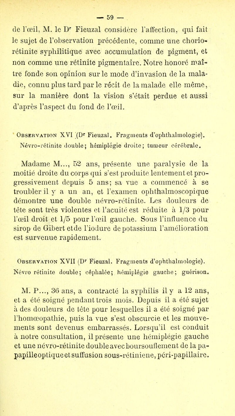 — so- dé Toeil, M. le D Fieuzal considère raffection, qui fait le sujet de l'observation précédente, comme une chorio* rétinite syphilitique avec accumulation de pigment, et non comme une rétinite pigmentaire. Notre honoré maî- tre fonde son opinion sur le mode d'invasion de la mala- die, connu plus tard par le récit de la malade elle même, sur la manière dont la vision s'était perdue et aussi d'après l'aspect du fond de l'œil. ' Observation XVI (D Fieuzal. Fragments d'ophthalmologie]. Névi'o-rétinite double; hémiplégie droite; tumeur cérébrale. Madame M..., 52 ans, présente une paralysie de la moitié droite du corps qui s'est produite lentement et pro- gressivement depuis 5 ans; sa vue a commencé à se troubler il y a un an, et l'examen ophthalmoscopique démontre une double névro-rétinite. Les douleurs de tête sont très violentes et l'acuité est réduite à 1/3 pour l'œil droit et 1/5 pour l'œil gauche. Sous l'influence du sirop de Gibert etde l'iodure de potassium l'amélioration est survenue rapidement. Observation XVII (D'' Fieuzal. Fragments d'opbthalmologie). Névro rétinite double; céphalée; hémiplégie gauche; guérison. M. P..., 36 ans, a contracté la syphilis il y a 12 ans, et a été soigné pendant trois mois. Depuis il a été sujet à des douleurs de tête pour lesquelles il a été soigné par l'homœopathie, puis la vue s'est obscurcie et les mouve- ments sont devenus embarrassés. Lorsqu'il est conduit à notre consultation, il présente une hémiplégie gauche et une névro-rétinite double avec boursouflement de la pa- papille optique et suffusion sous-rétiniene, pcri-papillaire.