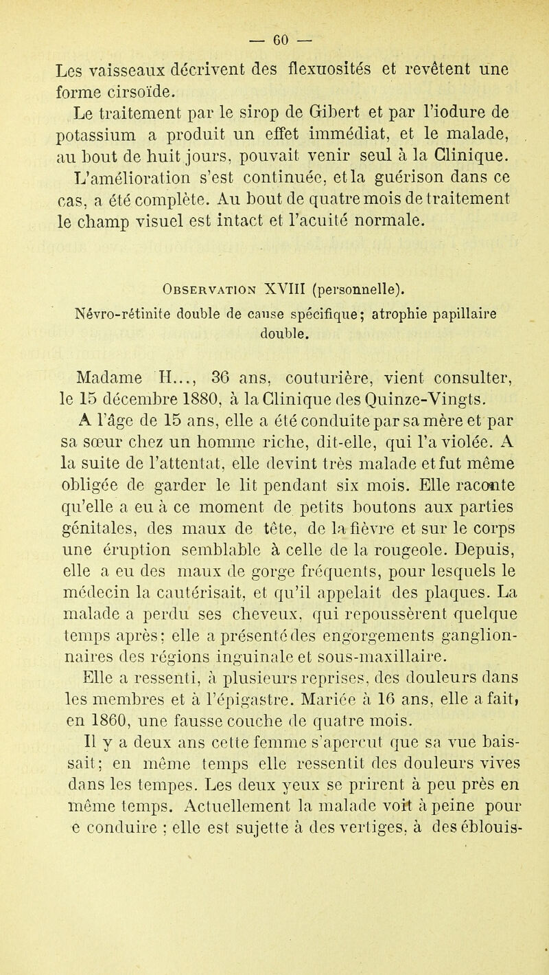 Les vaisseaux décrivent des flexuosités et revêtent une forme cirsoïde. Le traitement par le sirop de Gibert et par l'iodure de potassium a produit un effet immédiat, et le malade, au bout de huit jours, pouvait venir seul à la Clinique. L'amélioration s'est continuée, et la guérison dans ce cas, a été complète. Au bout de quatre mois de traitement le champ visuel est intact et l'acuité normale. Observation XVIII (personnelle). Névro-rétinite double de cause spécifique; atrophie papillaire double. Madame H..., 36 ans, couturière, vient consulter, le 15 décembre 1880, à la Clinique des Quinze-Vingts. A l'âge de 15 ans, elle a été conduite par sa mère et par sa sœur chez un homme riche, dit-elle, qui l'a violée. A la suite de l'attentat, elle devint très malade et fut même obligée de garder le lit pendant six mois. Elle racante qu'elle a eu à ce moment de petits boutons aux parties génitales, des maux de tête, de la fièvre et sur le corps une éruption semblable à celle de la rougeole. Depuis, elle a eu des maux de gorge fréquents, pour lesquels le médecin la cautérisait, et qu'il ajjpelait des plaques. La malade a perdu ses cheveux, qui repoussèrent quelque temps après ; elle a présenté des engorgements ganglion- naires des régions inguinale et sous-maxillaire. Elle a ressenti, à plusieurs reprises, des douleurs dans les membres et à l'épigastre. Mariée à 16 ans, elle a fait, en 1860, une fausse couche de quatre mois. Il y a deux ans cette femme s'aperçut que sa vue bais- sait ; en même temps elle ressentit des douleurs vives dans les tempes. Les deux yeux se prirent à peu près en même temps. Actuellement la malade voit à peine pour e conduire : elle est sujette à des vertiges, à des éblouis-